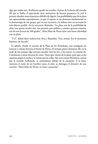 scher.qxp:Maquetación 1 12/3/10 2:39 PM Page 206

algo que estaba roto, finalmente quedó ese nombre. A pesar de la dureza del mundo
del que se habla, el espectáculo tiene momentos de humor payasesco, lo cual le
permite abordar estas situaciones difíciles de digerir. Las posibilidades que da la plaza
son aprovechadas espacialmente, ya que el espacio es un elemento fundamental en
la dramaturgia de este grupo, que no usa escenario a la italiana sino un escenario lo
más abierto posible. Así lo sentencia Alejandro: “La plaza nos da la posibilidad de
abrir, nos aporta mucho aire, nos permite unir público y actores, generar sorpresa,
nos da una lectura de 360 grados”. Alma Mate de Flores tiene una fuerte identidad
con su plaza.
“Y sí”, deben decir todavía hoy Ana y Alejandro. “Era, nomás. Era el momento
histórico de hacerlo”.
Es sábado. Desde el corazón de la Plaza de los Periodistas, una amalgama de
sonrisas y colores ilumina el barrio de Flores. El tiempo parece detenerse allí, en la
tarde de sol, porque algo está por suceder. Son las tres, o las cuatro. Lo mismo da.
Comienzan a sonar decenas de voces. Voces que vienen de la plaza, pero que en las
esquinas pegan la vuelta y se meten por las calles. Sus ecos cruzan Rivadavia, corren
por la avenida Avellaneda, se arremolinan debajo de la autopista. A lo lejos,
mientras el vuelo de un barrilete surca el cielo, se distingue el leitmotiv de una
canción: “Alma Mate de Flores, se viene a presentar”.

206

EDITH

SCHER

 