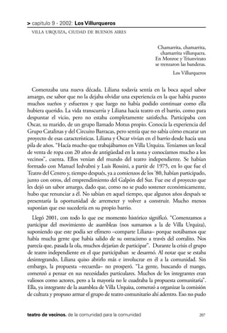 scher.qxp:Maquetación 1 12/3/10 2:39 PM Page 207

> capítulo 9 - 2002: Los Villurqueros
VILLA URQUIZA, CIUDAD DE BUENOS AIRES

Chamarrita, chamarrita,
chamarrita villurquera.
En Monroe y Triunvirato
se trenzaron las banderas.
Los Villurqueros

Comenzaba una nueva década. Liliana todavía sentía en la boca aquel sabor
amargo, ese sabor que no la dejaba olvidar una experiencia en la que había puesto
muchos sueños y esfuerzos y que luego no había podido continuar como ella
hubiera querido. La vida transcurría y Liliana hacía teatro en el barrio, como para
despuntar el vicio, pero no estaba completamente satisfecha. Participaba con
Oscar, su marido, de un grupo llamado Motus propio. Conocía la experiencia del
Grupo Catalinas y del Circuito Barracas, pero sentía que no sabía cómo encarar un
proyecto de esas características. Liliana y Oscar vivían en el barrio desde hacía una
pila de años. “Hacía mucho que trabajábamos en Villa Urquiza. Teníamos un local
de venta de ropa con 20 años de antigüedad en la zona y conocíamos mucho a los
vecinos”, cuenta. Ellos venían del mundo del teatro independiente. Se habían
formado con Manuel Iedvabni y Luis Rossini, a partir de 1975, en lo que fue el
Teatro del Centro y, tiempo después, ya a comienzos de los ’80, habían participado,
junto con otros, del emprendimiento del Galpón del Sur. Fue ese el proyecto que
les dejó un sabor amargo, dado que, como no se pudo sostener económicamente,
hubo que renunciar a él. No sabían en aquel tiempo, que algunos años después se
presentaría la oportunidad de arremeter y volver a construir. Mucho menos
suponían que eso sucedería en su propio barrio.
Llegó 2001, con todo lo que ese momento histórico significó. “Comenzamos a
participar del movimiento de asambleas (nos sumamos a la de Villa Urquiza),
suponiendo que este podía ser efímero –comparte Liliana– porque notábamos que
había mucha gente que había salido de su ostracismo a través del corralito. Nos
parecía que, pasada la ola, muchos dejarían de participar”. Durante la crisis el grupo
de teatro independiente en el que participaban se desarmó. Al notar que se estaba
desintegrando, Liliana quiso abrirlo más e involucrar en él a la comunidad. Sin
embargo, la propuesta –recuerda– no prosperó. “La gente, buscando el mango,
comenzó a pensar en sus necesidades particulares. Muchos de los integrantes eran
valiosos como actores, pero a la mayoría no le cuadraba la propuesta comunitaria”.
Ella, ya integrante de la asamblea de Villa Urquiza, comenzó a organizar la comisión
de cultura y propuso armar el grupo de teatro comunitario ahí adentro. Eso no pudo

teatro de vecinos. de la comunidad para la comunidad

207

 