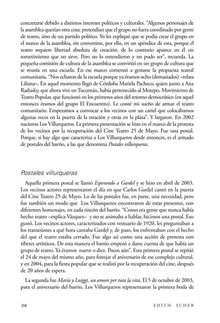scher.qxp:Maquetación 1 12/3/10 2:39 PM Page 208

concretarse debido a distintos intereses políticos y culturales. “Algunos personajes de
la asamblea querían otra cosa: pretendían que el grupo no fuera coordinado por gente
de teatro, sino de un partido político. Yo les expliqué que se podía crear el grupo en
el marco de la asamblea, sin convertirse, por ello, en un apéndice de esta, porque el
teatro requiere libertad absoluta de creación, de lo contrario aparece en él un
sometimiento que no sirve. Pero no lo entendieron y no pudo ser”, recuerda. La
pequeña comisión de cultura de la asamblea se convirtió en un grupo de cultura que
se reunía en una escuela. En ese marco comenzó a gestarse la propuesta teatral
comunitaria. “Nos echaron de la escuela porque ya éramos ocho (demasiados) –relata
Liliana–. En aquel momento llegó de Córdoba Mariela Pacheco, quien junto a Ana
Radusky, que ahora vive en Tucumán, había pertenecido al Motepo, Movimiento de
Teatro Popular, que funcionó en los primeros años del retorno democrático (en aquel
entonces éramos del grupo El Encuentro). Le conté mi sueño de armar el teatro
comunitario. Empezamos a convocar a los vecinos con un cartel que colocábamos
algunas veces en la puerta de la estación y otras en la plaza”. Y largaron. En 2002
nacieron Los Villurqueros. La primera presentación se hizo en el marco de la protesta
de los vecinos por la recuperación del Cine Teatro 25 de Mayo. Fue una postal.
Porque, si hay algo que caracteriza a Los Villurqueros desde entonces, es el armado
de postales del barrio, a las que denomina Postales villurqueras.

Postales villurqueras
Aquella primera postal se llamó Esperando a Gardel y se hizo en abril de 2003.
Los vecinos actores representaron el día en que Carlos Gardel cantó en la puerta
del Cine Teatro 25 de Mayo. Lo de las postales fue, en parte, una necesidad, pero
fue también un modo que Los Villurqueros encontraron de estar presentes, con
diferentes homenajes, en cada rincón del barrio. “Como era gente que nunca había
hecho teatro –explica Vázquez– y no se animaba a hablar, hicimos una postal. Eso
gustó. Los vecinos actores, caracterizados con vestuario de 1920, les preguntaban a
los transeúntes a qué hora cantaba Gardel y, de paso, los enfrentaban con el hecho
del que el teatro estaba cerrado. Fue algo así como una acción de protesta con
ribetes artísticos. De esta manera el barrio empezó a darse cuenta de que había un
grupo de teatro. Ya éramos nueve o diez. Pocos aún”. Esta primera postal se repitió
el 24 de mayo del mismo año, para festejar el aniversario de ese complejo cultural,
y en 2004, para la fiesta popular que se realizó por la recuperación del cine, después
de 20 años de espera.
La segunda fue María y Luiggi, un amore per tuta la vita. El 5 de octubre de 2003,
para el aniversario del barrio, Los Villurqueros representaron la primera boda de
208

EDITH

SCHER

 