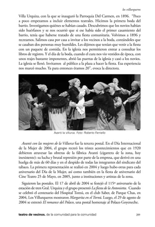 scher.qxp:Maquetación 1 12/3/10 2:39 PM Page 209

los villurqueros

Villa Urquiza, con la que se inauguró la Parroquia Del Carmen, en 1896. “Poco
a poco empezamos a incluir elementos teatrales. Hicimos la primera boda del
barrio. Investigamos quiénes se habían casado. Descubrimos que los novios habían
sido huérfanos y se nos ocurrió que si ese había sido el primer casamiento del
barrio, tenía que haberse tratado de una fiesta comunitaria. Volvimos a 1896 y
recreamos. Salimos casa por casa a invitar a los vecinos a la boda, contándoles que
se casaban dos personas muy humildes. Les dijimos que tenían que venir a la fiesta
con un paquete de comida. En la iglesia nos permitieron entrar a consultar los
libros de registro. Y el día de la boda, cuando el cura nos vio vestidos de época, con
unos trajes bastante imponentes, abrió las puertas de la iglesia y casó a los novios.
La iglesia se llenó. Invitamos al público a la plaza a hacer la fiesta. Esa experiencia
nos marcó mucho. Ya para entonces éramos 20”, evoca la directora.

Avanti la villurca. Foto: Roberto Ferriello

Avanti con las mujeres de la Villurca fue la tercera postal. En el Día Internacional
de la Mujer de 2004, el grupo recreó los tristes acontecimientos que en 1920
debieron atravesar las obreras de la fábrica Avanti (cigarrera de la zona, hoy
inexistente): su lucha y brutal represión por parte de la empresa, que derivó en una
huelga de más de 60 días y en el despido de todas las integrantes del sindicato del
tabaco. La primera representación se realizó en 2004 y luego hubo otras para cada
aniversario del Día de la Mujer, así como también en la fiesta de aniversario del
Cine Teatro 25 de Mayo, en 2005, junto a instituciones y artistas de la zona.
Siguieron las postales. El 17 de abril de 2004 se festejó el 115º aniversario de la
estación de tren Gral. Urquiza y el grupo presentó La fiesta de la Antonietta. Cuando
se celebró el centenario del Hospital Tornú, en el club Saber, de Parque Chas, en
2004, Los Villurqueros mostraron Margarita en el Tornú. Luego, el 29 de agosto de
2004 se estrenó El romance del Polaco, una postal homenaje al Polaco Goyeneche.
teatro de vecinos. de la comunidad para la comunidad

209

 