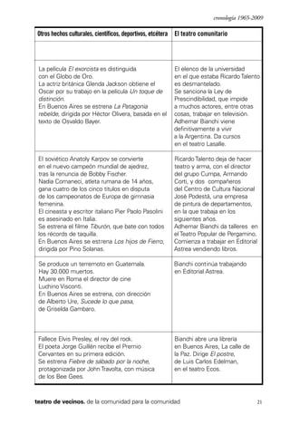 scher.qxp:Maquetación 1 12/3/10 2:39 PM Page 21

cronología 1965-2009

Otros hechos culturales, científicos, deportivos, etcétera El teatro comunitario

La película El exorcista es distinguida
con el Globo de Oro.
La actriz británica Glenda Jackson obtiene el
Oscar por su trabajo en la película Un toque de
distinción.
En Buenos Aires se estrena La Patagonia
rebelde, dirigida por Héctor Olivera, basada en el
texto de Osvaldo Bayer.

El elenco de la universidad
en el que estaba Ricardo Talento
es desmantelado.
Se sanciona la Ley de
Prescindibilidad, que impide
a muchos actores, entre otras
cosas, trabajar en televisión.
Adhemar Bianchi viene
definitivamente a vivir
a la Argentina. Da cursos
en el teatro Lasalle.

El soviético Anatoly Karpov se convierte
en el nuevo campeón mundial de ajedrez,
tras la renuncia de Bobby Fischer.
Nadia Comaneci, atleta rumana de 14 años,
gana cuatro de los cinco titulos en disputa
de los campeonatos de Europa de gimnasia
femenina.
El cineasta y escritor italiano Pier Paolo Pasolini
es asesinado en Italia.
Se estrena el filme Tiburón, que bate con todos
los récords de taquilla.
En Buenos Aires se estrena Los hijos de Fierro,
dirigida por Pino Solanas.

Ricardo Talento deja de hacer
teatro y arma, con el director
del grupo Cumpa, Armando
Corti, y dos compañeros
del Centro de Cultura Nacional
José Podestá, una empresa
de pintura de departamentos,
en la que trabaja en los
siguientes años.
Adhemar Bianchi da talleres en
el Teatro Popular de Pergamino.
Comienza a trabajar en Editorial
Astrea vendiendo libros.

Se produce un terremoto en Guatemala.
Hay 30.000 muertos.
Muere en Roma el director de cine
Luchino Visconti.
En Buenos Aires se estrena, con dirección
de Alberto Ure, Sucede lo que pasa,
de Griselda Gambaro.

Bianchi continúa trabajando
en Editorial Astrea.

Fallece Elvis Presley, el rey del rock.
El poeta Jorge Guillén recibe el Premio
Cervantes en su primera edición.
Se estrena Fiebre de sábado por la noche,
protagonizada por John Travolta, con música
de los Bee Gees.

Bianchi abre una librería
en Buenos Aires, La calle de
la Paz. Dirige El postre,
de Luis Carlos Edelman,
en el teatro Ecos.

teatro de vecinos. de la comunidad para la comunidad

21

 