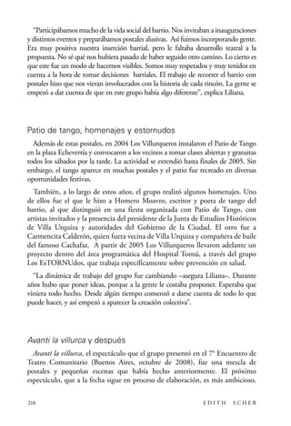 scher.qxp:Maquetación 1 12/3/10 2:39 PM Page 210

“Participábamos mucho de la vida social del barrio. Nos invitaban a inauguraciones
y distintos eventos y preparábamos postales alusivas. Así fuimos incorporando gente.
Era muy positiva nuestra inserción barrial, pero le faltaba desarrollo teatral a la
propuesta. No sé qué nos hubiera pasado de haber seguido otro camino. Lo cierto es
que este fue un modo de hacernos visibles. Somos muy respetados y muy tenidos en
cuenta a la hora de tomar decisiones barriales. El trabajo de recorrer el barrio con
postales hizo que nos vieran involucrados con la historia de cada rincón. La gente se
empezó a dar cuenta de que en este grupo había algo diferente”, explica Liliana.

Patio de tango, homenajes y estornudos
Además de estas postales, en 2004 Los Villurqueros instalaron el Patio de Tango
en la plaza Echeverría y convocaron a los vecinos a tomar clases abiertas y gratuitas
todos los sábados por la tarde. La actividad se extendió hasta finales de 2005. Sin
embargo, el tango aparece en muchas postales y el patio fue recreado en diversas
oportunidades festivas.
También, a lo largo de estos años, el grupo realizó algunos homenajes. Uno
de ellos fue el que le hizo a Homero Moavro, escritor y poeta de tango del
barrio, al que distinguió en una fiesta organizada con Patio de Tango, con
artistas invitados y la presencia del presidente de la Junta de Estudios Históricos
de Villa Urquiza y autoridades del Gobierno de la Ciudad. El otro fue a
Carmencita Calderón, quien fuera vecina de Villa Urquiza y compañera de baile
del famoso Cachafaz. A partir de 2005 Los Villurqueros llevaron adelante un
proyecto dentro del área programática del Hospital Tornú, a través del grupo
Los EsTORNUdos, que trabaja específicamente sobre prevención en salud.
“La dinámica de trabajo del grupo fue cambiando –asegura Liliana–. Durante
años hubo que poner ideas, porque a la gente le costaba proponer. Esperaba que
viniera todo hecho. Desde algún tiempo comenzó a darse cuenta de todo lo que
puede hacer, y así empezó a aparecer la creación colectiva”.

Avanti la villurca y después
Avanti la villurca, el espectáculo que el grupo presentó en el 7° Encuentro de
Teatro Comunitario (Buenos Aires, octubre de 2008), fue una mezcla de
postales y pequeñas escenas que había hecho anteriormente. El próximo
espectáculo, que a la fecha sigue en proceso de elaboración, es más ambicioso.
210

EDITH

SCHER

 