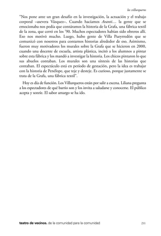 scher.qxp:Maquetación 1 12/3/10 2:39 PM Page 211

los villurqueros

“Nos pone ante un gran desafío en la investigación, la actuación y el trabajo
corporal –asevera Vázquez–. Cuando hacíamos Avanti… la gente que se
emocionaba nos pedía que contáramos la historia de la Grafa, una fábrica textil
de la zona, que cerró en los ’90. Muchos espectadores habían sido obreros allí.
Eso nos motivó mucho. Luego, hubo gente de Villa Pueyrredón que se
comunicó con nosotros para contarnos historias alrededor de eso. Asimismo,
fueron muy motivadores los murales sobre la Grafa que se hicieron en 2000,
cuando una docente de escuela, artista plástica, incitó a los alumnos a pintar
sobre esta fábrica y los mandó a investigar la historia. Los chicos pintaron lo que
sus abuelos contaban. Los murales son una síntesis de las historias que
contaban. El espectáculo está en período de gestación, pero la idea es trabajar
con la historia de Penélope, que teje y desteje. Es curioso, porque justamente se
trata de la Grafa, una fábrica textil”.
Hoy es día de función. Los Villurqueros están por salir a escena. Liliana pregunta
a los espectadores de qué barrio son y los invita a saludarse y conocerse. El público
acepta y sonríe. El sabor amargo se ha ido.

teatro de vecinos. de la comunidad para la comunidad

211

 