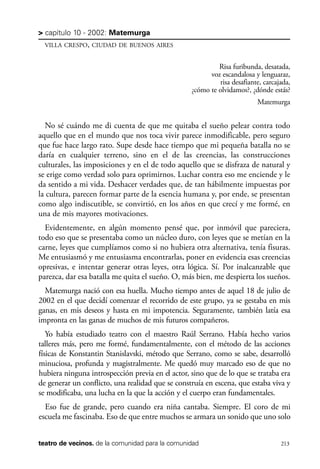 scher.qxp:Maquetación 1 12/3/10 2:39 PM Page 213

> capítulo 10 - 2002: Matemurga
VILLA CRESPO, CIUDAD DE BUENOS AIRES

Risa furibunda, desatada,
voz escandalosa y lenguaraz,
risa desafiante, carcajada,
¿cómo te olvidamos?, ¿dónde estás?
Matemurga

No sé cuándo me di cuenta de que me quitaba el sueño pelear contra todo
aquello que en el mundo que nos toca vivir parece inmodificable, pero seguro
que fue hace largo rato. Supe desde hace tiempo que mi pequeña batalla no se
daría en cualquier terreno, sino en el de las creencias, las construcciones
culturales, las imposiciones y en el de todo aquello que se disfraza de natural y
se erige como verdad solo para oprimirnos. Luchar contra eso me enciende y le
da sentido a mi vida. Deshacer verdades que, de tan hábilmente impuestas por
la cultura, parecen formar parte de la esencia humana y, por ende, se presentan
como algo indiscutible, se convirtió, en los años en que crecí y me formé, en
una de mis mayores motivaciones.
Evidentemente, en algún momento pensé que, por inmóvil que pareciera,
todo eso que se presentaba como un núcleo duro, con leyes que se metían en la
carne, leyes que cumplíamos como si no hubiera otra alternativa, tenía fisuras.
Me entusiasmó y me entusiasma encontrarlas, poner en evidencia esas creencias
opresivas, e intentar generar otras leyes, otra lógica. Sí. Por inalcanzable que
parezca, dar esa batalla me quita el sueño. O, más bien, me despierta los sueños.
Matemurga nació con esa huella. Mucho tiempo antes de aquel 18 de julio de
2002 en el que decidí comenzar el recorrido de este grupo, ya se gestaba en mis
ganas, en mis deseos y hasta en mi impotencia. Seguramente, también latía esa
impronta en las ganas de muchos de mis futuros compañeros.
Yo había estudiado teatro con el maestro Raúl Serrano. Había hecho varios
talleres más, pero me formé, fundamentalmente, con el método de las acciones
físicas de Konstantin Stanislavski, método que Serrano, como se sabe, desarrolló
minuciosa, profunda y magistralmente. Me quedó muy marcado eso de que no
hubiera ninguna introspección previa en el actor, sino que de lo que se trataba era
de generar un conflicto, una realidad que se construía en escena, que estaba viva y
se modificaba, una lucha en la que la acción y el cuerpo eran fundamentales.
Eso fue de grande, pero cuando era niña cantaba. Siempre. El coro de mi
escuela me fascinaba. Eso de que entre muchos se armara un sonido que uno solo
teatro de vecinos. de la comunidad para la comunidad

213

 