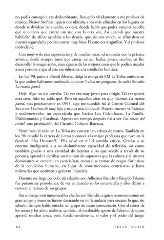 scher.qxp:Maquetación 1 12/3/10 2:39 PM Page 214

no podía conseguir, era deslumbrante. Recuerdo vívidamente a mi profesor de
música, Néstor Stofblat, quien nos ubicaba a los más afinados en los lugares en
donde se dividían las cuerdas, es decir, donde había que poder sostener aquello
que uno tenía que cantar, sin irse con la otra voz. Así aprendí que nuestra
habilidad de afinar ayudaba a los demás, que, de este modo, se afirmaban en
nuestra seguridad y podían cantar muy bien. El coro era magnífico. Y el profesor
inolvidable.
Con motivo de esas experiencias y de muchas otras, relacionadas con la práctica
artística, desde siempre intuí que cantar, actuar, bailar, pintar, escribir, en fin:
desarrollar la imaginación, eran algunas de las mejores cosas que le podían suceder
a una persona y que el arte era inherente a la condición humana.
En los ’90, junto a Daniel Álvarez, dirigí la murga de FM La Tribu, emisora en
la que ambos habíamos conducido durante 5 años un programa de radio llamado
La cuarta pared.
Dejé. Algo no me cerraba. Tal vez era muy joven para dirigir. Tal vez quería
otra cosa. Aún no sabía qué. Pero en aquellos años en que hicimos La cuarta
pared, más precisamente en 1995, algo me sucedió: fui al Centro Cultural del
Sur a ver Venimos de muy lejos y nunca más lo olvidé. Posteriormente vi Utópicos
y malentretenidos, un espectáculo que hacían Los Calandracas, La Runfla,
Diablomundo y Catalinas. Apenas un tiempo después fui a ver Los chicos del
cordel, una producción del Circuito Cultural Barracas.
Terminado el ciclo en La Tribu me convertí en crítica de teatro. También en
los ’90 estudié la carrera de Letras y conocí a la mejor profesora que tuve en la
facultad: Elsa Drucaroff. Ella avivó en mí el sentido crítico. Gracias a su
enorme inteligencia y a su deslumbrante capacidad de reflexión, así como
también gracias a una cantidad de lecturas a las que accedí a través de su
persona, aprendí a derribar un montón de supuestos que la cultura y el sistema
dominantes se esmeran en esencializar, como si se tratase de rasgos distintivos
de la condición humana, en lugar de construcciones centenarias y hasta
milenarias que oprimen y generan injusticia.
Durante ese largo período, mi relación con Adhemar Bianchi y Ricardo Talento
fue puramente periodística: de vez en cuando yo los entrevistaba y ellos daban a
conocer el trabajo de sus grupos.
Sin embargo, mis innumerables charlas con Bianchi, a quien reconozco como un
gran amigo y maestro, fueron desatando en mí la audacia para encarar lo que, sin
saberlo, siempre había soñado: un grupo de teatro comunitario. Con el correr de
los meses y los años, recibiría, también, el invalorable aporte de Talento, de quien
aprendí muchas cosas, pero, fundamentalmente, el valor y el poder del juego.
214

EDITH

SCHER

 