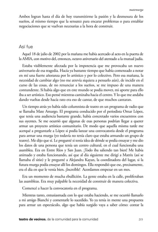 scher.qxp:Maquetación 1 12/3/10 2:39 PM Page 215

matemurga

Ambos logran hasta el día de hoy transmitirme la pasión y la desmesura de los
sueños, al mismo tiempo que la sensatez para encarar problemas o para entablar
negociaciones que se vuelvan necesarias a la hora de construir.

Así fue
Aquel 18 de julio de 2002 por la mañana me había acercado al acto en la puerta de
la AMIA, con motivo del, entonces, octavo aniversario del atentado a la mutual judía.
Estaba visiblemente afectada por la impotencia que me provocaba un nuevo
aniversario de esa tragedia. Hacía ya bastante tiempo que había comenzado a notar
en mí una fuerte añoranza por lo artístico y por lo colectivo. Pero esa mañana, la
necesidad de cambiar algo (no me atrevía siquiera a pensarlo aún), de incidir en el
curso de las cosas, de no renunciar a los sueños, se me impuso de una manera
contundente. Si había algo que en este mundo se podía mover, mi aporte para ello
iba a ser artístico. Eso pensé mientras caminaba hacia el centro. Y lo que me andaba
dando vueltas desde hacía rato era eso de cantar, de que muchos cantaran.
Un tiempo atrás yo había sido columnista de teatro en un programa de radio que
se llamaba Mate Amargo. El programa conducido por el periodista Omar López,
que tenía una audiencia bastante grande, había concretado varios encuentros con
sus oyentes. Se me ocurrió que algunas de esas personas podrían llegar a querer
armar un proyecto artístico comunitario. De modo que aquella misma tarde me
acerqué a preguntarle a López si podía lanzar una convocatoria desde el programa
para armar una murga (yo todavía no tenía claro que estaba armando un grupo de
teatro). Me dijo que sí. Le pregunté si tenía idea de dónde se podía ensayar y me dio
los datos de una persona que tenía un centro cultural, en el cual funcionaba una
asamblea. Era en Entre Ríos y San Juan. ¡Todo iba saliendo tan bien! Me había
animado y estaba funcionando, así que al día siguiente me dirigí a Matrix (así se
llamaba el sitio) y le pregunté a Alejandra Kayan, la coordinadora del lugar, si la
futura murga podía ensayar allí los domingos. Ella respondió que ese, precisamente,
era el día en que le venía bien. ¡Increíble! Acordamos empezar en un mes.
Era un momento de mucha ebullición. La gente estaba en la calle, proliferaban
las asambleas. Era muy palpable la necesidad de construir de manera colectiva.
Comencé a hacer la convocatoria en el programa.
Mientras tanto, entusiasmada con lo que estaba haciendo, se me ocurrió llamarlo
a mi amigo Bianchi y comentarle lo sucedido. Yo ya tenía in mente una propuesta
para armar un espectáculo, algo que había surgido vaya a saber cómo: contar la

teatro de vecinos. de la comunidad para la comunidad

215

 