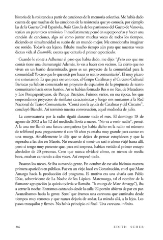 scher.qxp:Maquetación 1 12/3/10 2:39 PM Page 216

historia de la resistencia a partir de canciones de la memoria colectiva. Me había dado
cuenta de que muchas de las canciones de la resistencia que yo conocía, por ejemplo
las de la Guerra Civil Española, Bella Ciao, la de los partisanos del Gueto de Varsovia,
tenían un parentesco armónico. Inmediatamente pensé en superponerlas y hacer una
canción de canciones, algo así como juntar muchas voces de todos los tiempos,
diciendo en simultaneidad su sueño de un mundo mejor. Me emocionaba imaginar
ese sonido. Todavía era lejano. Faltaba mucho tiempo aún para que nuestras voces
dieran vida al Ensamble, escena que cerraría el primer espectáculo.
Cuando le conté a Adhemar el paso que había dado, me dijo: “¡Pero eso que me
contás tiene una dramaturgia! Además, lo vas a hacer con vecinos. Es cierto que no
viven en un barrio determinado, ¡pero es un proyecto de la comunidad para la
comunidad! Yo creo que lo que estás por hacer es teatro comunitario”. El muy pícaro
me entusiasmó. Es que para ese entonces, el Grupo Catalinas y el Circuito Cultural
Barracas ya habían comenzado un proyecto de expansión de la propuesta de teatro
comunitario hacia otros barrios. Así se habían formado Res o no Res, de Mataderos
y Los Pompapetriyasos, de Parque Patricios. Fuimos varios, en esa época, los que
emprendimos proyectos de similares características y luego nos sumamos a la Red
Nacional de Teatro Comunitario. “Contá con la ayuda de Catalinas y del Circuito”,
concluyó Bianchi. Así terminó nuestra conversación, aquel mediodía de julio.
La convocatoria por la radio siguió durante todo el mes. El domingo 18 de
agosto de 2002 a las 12 del mediodía llovía a mares. “No va a venir nadie”, pensé.
A la una me llamó una futura compañera (yo había dicho en la radio mi número
de teléfono) para preguntarme si con 46 años ya estaba muy grande para cantar en
una murga. Amablemente le dije que se dejara de pensar estupideces y que la
esperaba a las dos en Matrix. No recuerdo si tomé un taxi o cómo viajé hasta allí,
pero sí tengo muy presente que, para mi sorpresa, habían venido al primer ensayo
alrededor de 20 personas. Creo que nunca olvidaré cómo, en menos de media
hora, estaban cantando a dos voces. Así empezó todo.
Pasaron los meses. Se iba sumando gente. En octubre de ese año hicimos nuestra
primera aparición en público. Fue en un viejo local en Constitución, en el que Mate
Amargo hacía la producción del programa. El motivo era una charla con Pablo
Díaz, sobreviviente de La Noche de los Lápices. Matemurga, tal el nombre de la
flamante agrupación (o quizás todavía se llamaba “la murga de Mate Amargo”), iba
a cerrar la noche. Entramos cantando desde la calle. El portón abierto de par en par.
Avanzábamos hacia la gente. Sentí que éramos una caravana que caminaba desde
tiempos muy remotos y que nunca dejaría de andar. La mirada allá, a lo lejos. Los
pasos tranquilos y firmes. No había principio ni final. Una caravana infinita.

216

EDITH

SCHER

 
