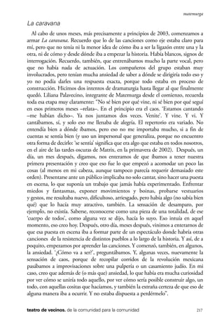 scher.qxp:Maquetación 1 12/3/10 2:39 PM Page 217

matemurga

La caravana
Al cabo de unos meses, más precisamente a principios de 2003, comenzamos a
armar La caravana. Recuerdo que lo de las canciones como eje estaba claro para
mí, pero que no tenía ni la menor idea de cómo iba a ser la ligazón entre una y la
otra, ni de cómo y desde dónde iba a empezar la historia. Había blancos, signos de
interrogación. Recuerdo, también, que entrenábamos mucho la parte vocal, pero
que no había nada de actuación. Los compañeros del grupo estaban muy
involucrados, pero tenían mucha ansiedad de saber a dónde se dirigiría todo eso y
yo no podía darles una respuesta exacta, porque todo estaba en proceso de
construcción. Hicimos dos intentos de dramaturgia hasta llegar al que finalmente
quedó. Liliana Palavecino, integrante de Matemurga desde el comienzo, recuerda
toda esa etapa muy claramente: “No sé bien por qué vine, ni sé bien por qué seguí
en esos primeros meses –relata–. En el principio era el caos. ‘Estamos cantando
–me habían dicho–. Ya nos juntamos dos veces. Venite’. Y vine. Y vi. Y
cantábamos, sí, y solo eso me llenaba de alegría. El repertorio era variado. No
entendía bien a dónde íbamos, pero eso no me importaba mucho, si a fin de
cuentas se sentía bien (y uso un impersonal que generaliza, porque no encuentro
otra forma de decirlo: ‘se sentía’ significa que era algo que estaba en todos nosotros,
en el aire de las tardes oscuras de Matrix, en la primavera de 2002). Después, un
día, un mes después, digamos, nos enteramos de que íbamos a tener nuestra
primera presentación y creo que eso fue lo que empezó a acomodar un poco las
cosas (al menos en mi cabeza, aunque tampoco parecía requerir demasiado este
orden). Presentarse ante un público implicaba no solo cantar, sino hacer una puesta
en escena, lo que suponía un trabajo que jamás había experimentado. Enfrentar
miedos y fantasmas, exponer movimientos y boinas, probarse vestuarios
y gestos, me resultaba nuevo, dificultoso, arriesgado, pero había algo (no sabía bien
qué) que lo hacía muy atractivo, también. La sensación de desamparo, por
ejemplo, no existía. Saberse, reconocerse como una pieza de una totalidad, de ese
‘cuerpo de todos’, como alguna vez se dijo, hacía lo suyo. Eso intuía en aquel
momento, eso creo hoy. Después, otro día, meses después, vinimos a enterarnos de
que esa puesta en escena iba a formar parte de un espectáculo donde habría otras
canciones de la resistencia de distintos pueblos a lo largo de la historia. Y así, de a
poquito, empezamos por aprender las canciones. Y comenzó, también, en algunos,
la ansiedad. ‘¿Cómo va a ser?’, preguntábamos. Y, algunas veces, nuevamente la
sensación de caos, porque de recopilar corridos de la revolución mexicana
pasábamos a improvisaciones sobre una pulpería o un casamiento judío. En mi
caso, creo que además de (o más que) ansiedad, lo que había era mucha curiosidad
por ver cómo se uniría todo aquello, por ver cómo sería posible construir algo, un
todo, con aquellas cositas que hacíamos, y también la extraña certeza de que eso de
alguna manera iba a ocurrir. Y no estaba dispuesta a perdérmelo”.
teatro de vecinos. de la comunidad para la comunidad

217

 