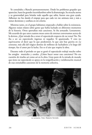 scher.qxp:Maquetación 1 12/3/10 2:39 PM Page 218

Yo consultaba a Bianchi permanentemente. Desde los problemas grupales que
aparecían, hasta las grandes incertidumbres sobre la dramaturgia. Su escucha atenta
y su generosidad para brindar todo aquello que sabía, fueron una gran ayuda.
Adhemar me fue dando el empuje para que cada vez me animara más y más a
tomar decisiones y confiara en mi criterio.
Mientras tanto, en el grupo habíamos empezado a hablar sobre la resistencia.
Algunos traían relatos sobre gente que había luchado en diferentes momentos
de la historia. Otros aportaban más canciones. Se iba armando. Lentamente.
Me acuerdo de que unos cuantos meses antes de estrenar conversamos acerca de
la derrota. ¿Qué mirada iba a tener el espectáculo respecto de ese tema? No. No
iba a ser un espectáculo ingenuo ni negador. Sí apasionado. Y creo no
equivocarme al decir que lo que predominó, lo que aún hoy gravita en La
caravana, más allá del trágico destino de millones de luchadores a lo largo del
tiempo, fue el amor por la lucha. Ese es el aire que respira la obra.
Durante todo el período en que se gestó el espectáculo trabajé mucho sobre
los arreglos musicales y corales. ¿Cómo hacer sonar esas canciones? No era
cuestión de tirarlas así como así en la obra. Gran parte de la mirada de mundo
que tiene ese espectáculo se apoya en la resignificación y reelaboración musical
de esas entrañables canciones de la memoria colectiva.

La caravana. Foto: Roberto Ferriello

218

EDITH

SCHER

 