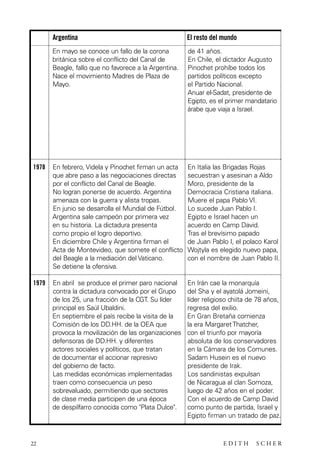scher.qxp:Maquetación 1 12/3/10 2:39 PM Page 22

Argentina

El resto del mundo

En mayo se conoce un fallo de la corona
británica sobre el conflicto del Canal de
Beagle, fallo que no favorece a la Argentina.
Nace el movimiento Madres de Plaza de
Mayo.

de 41 años.
En Chile, el dictador Augusto
Pinochet prohíbe todos los
partidos políticos excepto
el Partido Nacional.
Anuar el-Sadat, presidente de
Egipto, es el primer mandatario
árabe que viaja a Israel.

1978

En febrero, Videla y Pinochet firman un acta
que abre paso a las negociaciones directas
por el conflicto del Canal de Beagle.
No logran ponerse de acuerdo. Argentina
amenaza con la guerra y alista tropas.
En junio se desarrolla el Mundial de Fútbol.
Argentina sale campeón por primera vez
en su historia. La dictadura presenta
como propio el logro deportivo.
En diciembre Chile y Argentina firman el
Acta de Montevideo, que somete el conflicto
del Beagle a la mediación del Vaticano.
Se detiene la ofensiva.

En Italia las Brigadas Rojas
secuestran y asesinan a Aldo
Moro, presidente de la
Democracia Cristiana italiana.
Muere el papa Pablo VI.
Lo sucede Juan Pablo I.
Egipto e Israel hacen un
acuerdo en Camp David.
Tras el brevísimo papado
de Juan Pablo I, el polaco Karol
Wojtyla es elegido nuevo papa,
con el nombre de Juan Pablo II.

1979

En abril se produce el primer paro nacional
contra la dictadura convocado por el Grupo
de los 25, una fracción de la CGT. Su líder
principal es Saúl Ubaldini.
En septiembre el país recibe la visita de la
Comisión de los DD.HH. de la OEA que
provoca la movilización de las organizaciones
defensoras de DD.HH. y diferentes
actores sociales y políticos, que tratan
de documentar el accionar represivo
del gobierno de facto.
Las medidas económicas implementadas
traen como consecuencia un peso
sobrevaluado, permitiendo que sectores
de clase media participen de una época
de despilfarro conocida como "Plata Dulce".

En Irán cae la monarquía
del Sha y el ayatolá Jomeini,
líder religioso chiíta de 78 años,
regresa del exilio.
En Gran Bretaña comienza
la era Margaret Thatcher,
con el triunfo por mayoría
absoluta de los conservadores
en la Cámara de los Comunes.
Sadam Husein es el nuevo
presidente de Irak.
Los sandinistas expulsan
de Nicaragua al clan Somoza,
luego de 42 años en el poder.
Con el acuerdo de Camp David
como punto de partida, Israel y
Egipto firman un tratado de paz.

22

EDITH

SCHER

 