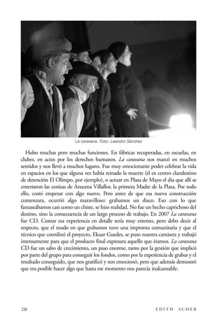 scher.qxp:Maquetación 1 12/3/10 2:39 PM Page 220

La caravana. Foto: Leandro Sánchez

Hubo muchas pero muchas funciones. En fábricas recuperadas, en escuelas, en
clubes, en actos por los derechos humanos. La caravana nos marcó en muchos
sentidos y nos llevó a muchos lugares. Fue muy emocionante poder celebrar la vida
en espacios en los que alguna vez había reinado la muerte (el ex centro clandestino
de detención El Olimpo, por ejemplo), o actuar en Plaza de Mayo el día que allí se
enterraron las cenizas de Azucena Villaflor, la primera Madre de la Plaza. Por todo
ello, costó empezar con algo nuevo. Pero antes de que esa nueva construcción
comenzara, ocurrió algo maravilloso: grabamos un disco. Eso con lo que
fantaseábamos casi como un chiste, se hizo realidad. No fue un hecho caprichoso del
destino, sino la consecuencia de un largo proceso de trabajo. En 2007 La caravana
fue CD. Contar esa experiencia en detalle sería muy extenso, pero debo decir al
respecto, que el modo en que grabamos tuvo una impronta comunitaria y que el
técnico que coordinó el proyecto, Ekuar Guedes, se puso nuestra camiseta y trabajó
intensamente para que el producto final expresara aquello que éramos. La caravana
CD fue un salto de crecimiento, un paso enorme, tanto por la gestión que implicó
por parte del grupo para conseguir los fondos, como por la experiencia de grabar y el
resultado conseguido, que nos gratificó y nos emocionó, pero que además demostró
que era posible hacer algo que hasta ese momento nos parecía inalcanzable.

220

EDITH

SCHER

 