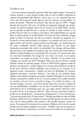 scher.qxp:Maquetación 1 12/3/10 2:39 PM Page 221

matemurga

Zumba la risa
Un nuevo proyecto empezaba a gestarse desde hacía algún tiempo. Comenzó de
muchas maneras y, como siempre sucede, todo eso que se habló e improvisó al
empezar fue generando algo distinto y nuevo que, a su vez, engendró algo más
nuevo aún. De lo primero quedó algo así como un sustrato, un antecedente, un
punto de partida. “Historias de carnaval –dije allá por julio de 2005–. Traigan
historias de carnaval”. ¿Por qué y de dónde esa propuesta? Supongo que porque
siempre me fascinó imaginar cómo sería el Carnaval en la Edad Media, cuando,
por un período acotado del año, se ponía en cuestión el orden existente y era
posible reírse de todo. En el espacio carnavalesco, decía Mijail Bajtín en su genial
libro La cultura popular en la Edad Media. El contexto de François Rabelais, ningún
poder es eterno ni inmortal. Esa idea era atractiva. Siempre me pregunté si el
Carnaval, en tanto estaba acotado a un espacio y a un tiempo en el año, no era, en
algún sentido, útil al poder, porque permitía una descarga y un cuestionamiento
del orden establecido mientras había permiso para hacerlo, ya que luego,
terminado ese período, todo volvía a la normalidad. Sin embargo, sabía que había
algo más que se me escapaba. No podía ser que una vivencia tan cuestionadora y
rebelde no dejara huellas en la comunidad. Por otra parte, el Carnaval tenía para
mí, una fuerte teatralidad. Una imagen de caos venía a mi mente, en un espacio
carnavalesco, un espacio de juego. Se lo conté a Bianchi y él me prestó unos
catálogos con pinturas de Pieter Brueghel. Hubo una que me fascinó. Guardé
bastante tiempo ese material, porque, si bien en 2005 hicimos algunas rondas de
historias, que aportaron muchas imágenes a la construcción del futuro mundo de
ficción que crearíamos, todavía estábamos muy inmersos en La caravana. En el
siguiente verano, comenzamos a trabajar con fotos de disfrazados de Carnaval.
Surgieron personajes, canciones, historias. Casi nada de eso quedaría luego.
Algunos meses después compartí con todos el cuadro de Brueghel y, casi al mismo
tiempo, comenzamos a hablar de la risa. Un poco porque de ese cuadro emanaba
un mundo en el que la risa se asociaba al juego, a la comida, los olores, a las
enormes barrigas y traseros, y otro poco porque hacía rato yo tenía la imagen de
una risa desfachatada, escandalosa, una risa que el mundo había matado con el
advenimiento de la modernidad, pero que, por algún motivo sobrevivía como
recuerdo borroso en la memoria colectiva. “¿Qué es la risa carnavalesca? ¿Qué se
perdió con su desaparición?”, comenzamos a preguntarnos. Y como consecuencia,
“¿con qué risa reímos hoy? ¿De qué reímos?”. Recordé que había un texto de Milan
Kundera, El libro de la risa y el olvido, en el que también aparecía un relato con dos
risas. Con la misma palabra, estas remitían a dos sentidos opuestos. Leímos eso
juntos. Nos apasionó la existencia de esa tensión. Hablamos de la risa de nuestro
tiempo como un gesto congelado, una mueca. También acerca de los espacios en
los que más directa y claramente se veía hoy esa risa: los medios de comunicación,
teatro de vecinos. de la comunidad para la comunidad

221

 