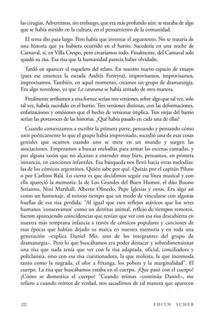 scher.qxp:Maquetación 1 12/3/10 2:39 PM Page 222

las cirugías. Advertimos, sin embargo, que era más profundo aún: se trataba de algo
que se había metido en la cultura, en el pensamiento de la comunidad.
El tema dio para largo. Pero había que inventar el argumento. No se trataría de
una historia que ya hubiera ocurrido en el barrio. Sucedería en una noche de
Carnaval, sí, en Villa Crespo, pero crearíamos todo. Finalmente, del Carnaval solo
quedó su risa. Esa risa que la humanidad parecía haber olvidado.
Tardó en aparecer el esqueleto del relato. En nuestro nuevo espacio de ensayo
(para ese entonces la escuela Andrés Ferreyra), improvisamos, improvisamos,
improvisamos. También, en aquel momento, creamos un grupo de dramaturgia.
Era algo novedoso, ya que La caravana se había armado de otra manera.
Finalmente arribamos a una forma: serían tres versiones, sobre algo que tal vez, solo
tal vez, habría sucedido en el barrio. Tres versiones distintas, con las deformaciones,
enfatizaciones y omisiones que el hecho de versionar implica. Tres viejas del barrio
serían las portavoces de las historias. ¿Qué había pasado en cada una de ellas?
Cuando comenzamos a escribir la primera parte, pensando y pensando cómo
unir poéticamente lo que el grupo había improvisado, sucedió una de esas cosas
geniales que ocurren cuando uno se mete en un mundo y surgen las
asociaciones. Empezamos a buscar melodías para armar las escenas cantadas, y
por alguna razón que no alcanzo a entender muy bien, pensamos, en primera
instancia, en canciones infantiles. Esa búsqueda nos llevó hacia otras melodías:
las de los cómicos argentinos. Quién sabe por qué. Quizás por el capitán Piluso
o por Carlitos Balá. Lo cierto es que decidimos seguir esa línea musical y con
ella apareció la memoria: la de Los Grandes del Buen Humor, el dúo Buono
Strianno, Niní Marshall, Alberto Olmedo, Pepe Iglesias y otros. Era algo así
como un homenaje, al mismo tiempo que un modo de vincularse con algunas
huellas de esa risa perdida. “Al igual que esos reflejos atávicos que los seres
humanos ‘conservamos’ como un detritus animal, reflejo de tiempos remotos,
fueron apareciendo coincidencias que tenían que ver con esa risa descubierta en
nuestra más temprana infancia a través de cómicos populares y canciones de
esas épocas que habían dejado su marca en nuestra memoria y en toda una
generación –explica Daniel Mir, uno de los integrantes del grupo de
dramaturgia–. Pero lo que buscábamos era poder destacar y sobredimensionar
una risa que nada tenía que ver con la risa adaptada, oficial, conciliadora y
policlasista, sino con esa risa cuestionadora, la que molesta, la que incomoda
tanto como la negrada, el olor a fritanga, los pobres y la marginalidad”. El
cuerpo. La risa que buscábamos estaba en el cuerpo. ¿Que pasó con el cuerpo?
¿Cómo se domestica el cuerpo? “Cuando reímos –continúa Daniel–, me
refiero a cuando reímos de verdad, nos sacudimos de tal manera que aparecen

222

EDITH

SCHER

 