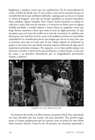 scher.qxp:Maquetación 1 12/3/10 2:39 PM Page 224

llegábamos a producir textos que nos conformaran. No le encontrábamos la
vuelta, el hilito de dónde tirar. A veces volvía a casa con la sensación de que no
entendía bien de lo que estábamos hablando –supongo que esa risa en el cuerpo
se resistía al lenguaje– pero aún así siempre quedaban en nuestros borradores
frases, palabras, alguna anécdota. Esos ‘retazos’ fueron haciendo su trabajo en
cada uno y entre cada uno de nosotros, y el universo no dicho, pero en alguna
medida percibido y sentido empezó a tomar forma en pequeños versos que
luego fueron canciones y frases que serían el texto de algún personaje. Es que
me parece que en la tarea de escribir no se trata de ‘encorsetar’ en palabras una
idea previa, sino más bien al revés, como si las palabras tuvieran esa maravillosa
capacidad de ser carnadas para pescar una imagen que aún no es muy clara, que
se presiente, pero que no existe aún. Si este trabajo además, lo realizamos en
grupo se crea como una caja donde resuenan aspectos diferentes de algo que la
experiencia particular enriquece. Por supuesto, eso se hizo posible porque nos
lanzamos a escribir, a reírnos de lo que escribíamos, a tachar mucho, a irnos por
las ramas y así descubrir dimensiones que ni imaginábamos previamente
iríamos a explorar”.

Zumba la risa. Foto: María Laura Lafit

Al momento de escribir este libro estamos armando el final. Este espectáculo
nos hace descubrir que hay mucho más para descubrir. Nos permite jugar,
poner el cuerpo, preguntarnos por las certezas, tener un punto de vista crítico
sobre nosotros mismos. Como la risa. El presente nos encuentra apostando a

224

EDITH

SCHER

 