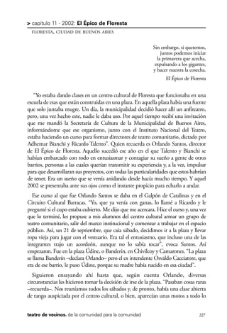 scher.qxp:Maquetación 1 12/3/10 2:39 PM Page 227

> capítulo 11 - 2002: El Épico de Floresta
FLORESTA, CIUDAD DE BUENOS AIRES

Sin embargo, si queremos,
juntos podemos iniciar
la primavera que acecha,
expulsando a los gigantes,
y hacer nuestra la cosecha.
El Épico de Floresta

“Yo estaba dando clases en un centro cultural de Floresta que funcionaba en una
escuela de esas que están construidas en una plaza. En aquella plaza había una fuente
que solo juntaba mugre. Un día, la municipalidad decidió hacer allí un anfiteatro,
pero, una vez hecho este, nadie le daba uso. Por aquel tiempo recibí una invitación
que me mandó la Secretaría de Cultura de la Municipalidad de Buenos Aires,
informándome que ese organismo, junto con el Instituto Nacional del Teatro,
estaba haciendo un curso para formar directores de teatro comunitario, dictado por
Adhemar Bianchi y Ricardo Talento”. Quien recuerda es Orlando Santos, director
de El Épico de Floresta. Aquello sucedió ese año en el que Talento y Bianchi se
habían embarcado con todo en entusiasmar y contagiar su sueño a gente de otros
barrios, personas a las cuales querían transmitir su experiencia y, a la vez, impulsar
para que desarrollaran sus proyectos, con todas las particularidades que estos habrían
de tener. Era un sueño que se venía anidando desde hacía mucho tiempo. Y aquel
2002 se presentaba ante sus ojos como el instante propicio para echarlo a andar.
Ese curso al que fue Orlando Santos se daba en el Galpón de Catalinas y en el
Circuito Cultural Barracas. “Yo, que ya venía con ganas, lo llamé a Ricardo y le
pregunté si el cupo estaba cubierto. Me dijo que me acercara. Hice el curso y, una vez
que lo terminé, les propuse a mis alumnos del centro cultural armar un grupo de
teatro comunitario, salir del marco institucional y comenzar a trabajar en el espacio
público. Así, un 21 de septiembre, que caía sábado, decidimos ir a la plaza y llevar
ropa vieja para jugar con el vestuario. Era tal el entusiasmo, que incluso una de las
integrantes trajo un acordeón, aunque no lo sabía tocar”, evoca Santos. Así
empezaron. Fue en la plaza Údine, o Banderín, en Chivilcoy y Camarones. “La plaza
se llama Banderín –declara Orlando– pero el ex intendente Osvaldo Cacciatore, que
era de ese barrio, le puso Údine, porque su madre había nacido en esa ciudad”.
Siguieron ensayando ahí hasta que, según cuenta Orlando, diversas
circunstancias les hicieron tomar la decisión de irse de la plaza. “Pasaban cosas raras
–recuerda–. Nos reuníamos todos los sábados y, de pronto, había una clase abierta
de tango auspiciada por el centro cultural, o bien, aparecían unas motos a todo lo
teatro de vecinos. de la comunidad para la comunidad

227

 