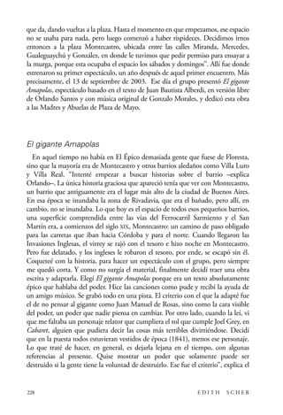 scher.qxp:Maquetación 1 12/3/10 2:39 PM Page 228

que da, dando vueltas a la plaza. Hasta el momento en que empezamos, ese espacio
no se usaba para nada, pero luego comenzó a haber rispideces. Decidimos irnos
entonces a la plaza Montecastro, ubicada entre las calles Miranda, Mercedes,
Gualeguaychú y González, en donde le tuvimos que pedir permiso para ensayar a
la murga, porque esta ocupaba el espacio los sábados y domingos”. Allí fue donde
estrenaron su primer espectáculo, un año después de aquel primer encuentro. Más
precisamente, el 13 de septiembre de 2003. Ese día el grupo presentó El gigante
Amapolas, espectáculo basado en el texto de Juan Bautista Alberdi, en versión libre
de Orlando Santos y con música original de Gonzalo Morales, y dedicó esta obra
a las Madres y Abuelas de Plaza de Mayo.

El gigante Amapolas
En aquel tiempo no había en El Épico demasiada gente que fuese de Floresta,
sino que la mayoría era de Montecastro y otros barrios aledaños como Villa Luro
y Villa Real. “Intenté empezar a buscar historias sobre el barrio –explica
Orlando–. La única historia graciosa que apareció tenía que ver con Montecastro,
un barrio que antiguamente era el lugar más alto de la ciudad de Buenos Aires.
En esa época se inundaba la zona de Rivadavia, que era el bañado, pero allí, en
cambio, no se inundaba. Lo que hoy es el espacio de todos esos pequeños barrios,
una superficie comprendida entre las vías del Ferrocarril Sarmiento y el San
Martín era, a comienzos del siglo XIX, Montecastro: un camino de paso obligado
para las carretas que iban hacia Córdoba y para el norte. Cuando llegaron las
Invasiones Inglesas, el virrey se rajó con el tesoro e hizo noche en Montecastro.
Pero fue delatado, y los ingleses le robaron el tesoro, por ende, se escapó sin él.
Coqueteé con la historia, para hacer un espectáculo con el grupo, pero siempre
me quedó corta. Y como no surgía el material, finalmente decidí traer una obra
escrita y adaptarla. Elegí El gigante Amapolas porque era un texto absolutamente
épico que hablaba del poder. Hice las canciones como pude y recibí la ayuda de
un amigo músico. Se grabó todo en una pista. El criterio con el que la adapté fue
el de no pensar al gigante como Juan Manuel de Rosas, sino como la cara visible
del poder, un poder que nadie piensa en cambiar. Por otro lado, cuando la leí, vi
que me faltaba un personaje relator que cumpliera el rol que cumple Joel Grey, en
Cabaret, alguien que pudiera decir las cosas más terribles divirtiéndose. Decidí
que en la puesta todos estuvieran vestidos de época (1841), menos ese personaje.
Lo que traté de hacer, en general, es dejarla lejana en el tiempo, con algunas
referencias al presente. Quise mostrar un poder que solamente puede ser
destruido si la gente tiene la voluntad de destruirlo. Ese fue el criterio”, explica el

228

EDITH

SCHER

 