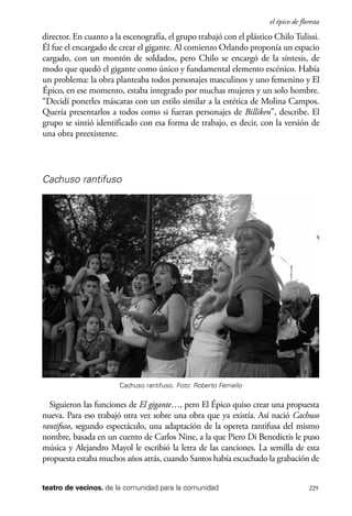 scher.qxp:Maquetación 1 12/3/10 2:39 PM Page 229

el épico de floresta

director. En cuanto a la escenografía, el grupo trabajó con el plástico Chilo Tulissi.
Él fue el encargado de crear el gigante. Al comienzo Orlando proponía un espacio
cargado, con un montón de soldados, pero Chilo se encargó de la síntesis, de
modo que quedó el gigante como único y fundamental elemento escénico. Había
un problema: la obra planteaba todos personajes masculinos y uno femenino y El
Épico, en ese momento, estaba integrado por muchas mujeres y un solo hombre.
“Decidí ponerles máscaras con un estilo similar a la estética de Molina Campos.
Quería presentarlos a todos como si fueran personajes de Billiken”, describe. El
grupo se sintió identificado con esa forma de trabajo, es decir, con la versión de
una obra preexistente.

Cachuso rantifuso

Cachuso rantifuso. Foto: Roberto Ferriello

Siguieron las funciones de El gigante…, pero El Épico quiso crear una propuesta
nueva. Para eso trabajó otra vez sobre una obra que ya existía. Así nació Cachuso
rantifuso, segundo espectáculo, una adaptación de la opereta rantifusa del mismo
nombre, basada en un cuento de Carlos Nine, a la que Piero Di Benedictis le puso
música y Alejandro Mayol le escribió la letra de las canciones. La semilla de esta
propuesta estaba muchos años atrás, cuando Santos había escuchado la grabación de
teatro de vecinos. de la comunidad para la comunidad

229

 