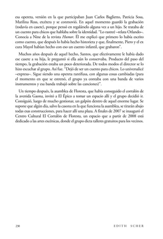 scher.qxp:Maquetación 1 12/3/10 2:39 PM Page 230

esa opereta, versión en la que participaban Juan Carlos Baglietto, Patricia Sosa,
Marilina Ross, etcétera y se conmovió. En aquel momento guardó la grabación
(todavía en casete), porque pensó en regalárselo alguna vez a un hijo. Se trataba de
un cuento para chicos que hablaba sobre la identidad. “Lo rastreé –relata Orlando–.
Conocía a Nine de la revista Humor. Él me explicó que primero lo había escrito
como cuento, que después lo había hecho historieta y que, finalmente, Piero y el ex
cura Mayol habían hecho con eso un cuento infantil, que grabaron”.
Muchos años después de aquel hecho, Santos, que efectivamente le había dado
ese casete a su hija, le preguntó si ella aún lo conservaba. Producto del paso del
tiempo, la grabación estaba un poco deteriorada. De todos modos el director se lo
hizo escuchar al grupo. Así fue. “Dejó de ser un cuento para chicos. Lo universalicé
–expresa–. Sigue siendo una opereta rantifusa, con algunas cosas cambiadas (para
el momento en que se estrenó, el grupo ya contaba con una banda de varios
instrumentos y esa banda trabajó sobre las canciones)”.
Un tiempo después, la asamblea de Floresta, que había conseguido el corralón de
la avenida Gaona, invitó a El Épico a tomar un espacio allí y el grupo decidió ir.
Consiguió, luego de mucho gestionar, un galpón dentro de aquel enorme lugar. Se
supone que algún día, salvo la casona en la que funciona la asamblea, se tirarán abajo
todas esas construcciones, para hacer allí una plaza. A finales de 2007 se inauguró el
Centro Cultural El Corralón de Floresta, un espacio que a partir de 2008 está
dedicado a las artes escénicas, donde el grupo dicta talleres gratuitos para los vecinos.

230

EDITH

SCHER

 