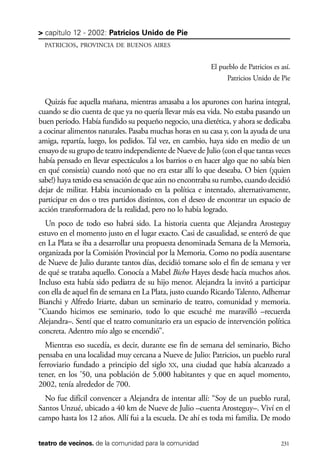 scher.qxp:Maquetación 1 12/3/10 2:39 PM Page 231

> capítulo 12 - 2002: Patricios Unido de Pie
PATRICIOS, PROVINCIA DE BUENOS AIRES

El pueblo de Patricios es así.
Patricios Unido de Pie

Quizás fue aquella mañana, mientras amasaba a los apurones con harina integral,
cuando se dio cuenta de que ya no quería llevar más esa vida. No estaba pasando un
buen período. Había fundido su pequeño negocio, una dietética, y ahora se dedicaba
a cocinar alimentos naturales. Pasaba muchas horas en su casa y, con la ayuda de una
amiga, repartía, luego, los pedidos. Tal vez, en cambio, haya sido en medio de un
ensayo de su grupo de teatro independiente de Nueve de Julio (con el que tantas veces
había pensado en llevar espectáculos a los barrios o en hacer algo que no sabía bien
en qué consistía) cuando notó que no era estar allí lo que deseaba. O bien (¡quien
sabe!) haya tenido esa sensación de que aún no encontraba su rumbo, cuando decidió
dejar de militar. Había incursionado en la política e intentado, alternativamente,
participar en dos o tres partidos distintos, con el deseo de encontrar un espacio de
acción transformadora de la realidad, pero no lo había logrado.
Un poco de todo eso habrá sido. La historia cuenta que Alejandra Arosteguy
estuvo en el momento justo en el lugar exacto. Casi de casualidad, se enteró de que
en La Plata se iba a desarrollar una propuesta denominada Semana de la Memoria,
organizada por la Comisión Provincial por la Memoria. Como no podía ausentarse
de Nueve de Julio durante tantos días, decidió tomarse solo el fin de semana y ver
de qué se trataba aquello. Conocía a Mabel Bicho Hayes desde hacía muchos años.
Incluso esta había sido pediatra de su hijo menor. Alejandra la invitó a participar
con ella de aquel fin de semana en La Plata, justo cuando Ricardo Talento, Adhemar
Bianchi y Alfredo Iriarte, daban un seminario de teatro, comunidad y memoria.
“Cuando hicimos ese seminario, todo lo que escuché me maravilló –recuerda
Alejandra–. Sentí que el teatro comunitario era un espacio de intervención política
concreta. Adentro mío algo se encendió”.
Mientras eso sucedía, es decir, durante ese fin de semana del seminario, Bicho
pensaba en una localidad muy cercana a Nueve de Julio: Patricios, un pueblo rural
ferroviario fundado a principio del siglo XX, una ciudad que había alcanzado a
tener, en los ’50, una población de 5.000 habitantes y que en aquel momento,
2002, tenía alrededor de 700.
No fue difícil convencer a Alejandra de intentar allí: “Soy de un pueblo rural,
Santos Unzué, ubicado a 40 km de Nueve de Julio –cuenta Arosteguy–. Viví en el
campo hasta los 12 años. Allí fui a la escuela. De ahí es toda mi familia. De modo
teatro de vecinos. de la comunidad para la comunidad

231

 