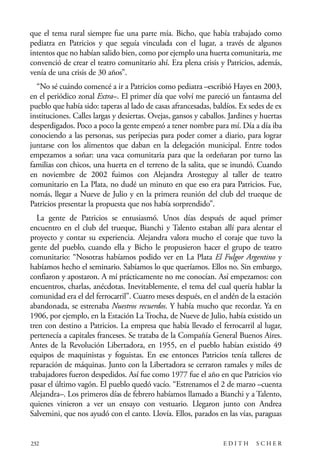 scher.qxp:Maquetación 1 12/3/10 2:39 PM Page 232

que el tema rural siempre fue una parte mía. Bicho, que había trabajado como
pediatra en Patricios y que seguía vinculada con el lugar, a través de algunos
intentos que no habían salido bien, como por ejemplo una huerta comunitaria, me
convenció de crear el teatro comunitario ahí. Era plena crisis y Patricios, además,
venía de una crisis de 30 años”.
“No sé cuándo comencé a ir a Patricios como pediatra –escribió Hayes en 2003,
en el periódico zonal Extra–. El primer día que volví me pareció un fantasma del
pueblo que había sido: taperas al lado de casas afrancesadas, baldíos. Ex sedes de ex
instituciones. Calles largas y desiertas. Ovejas, gansos y caballos. Jardines y huertas
desperdigados. Poco a poco la gente empezó a tener nombre para mí. Día a día iba
conociendo a las personas, sus peripecias para poder comer a diario, para lograr
juntarse con los alimentos que daban en la delegación municipal. Entre todos
empezamos a soñar: una vaca comunitaria para que la ordeñaran por turno las
familias con chicos, una huerta en el terreno de la salita, que se inundó. Cuando
en noviembre de 2002 fuimos con Alejandra Arosteguy al taller de teatro
comunitario en La Plata, no dudé un minuto en que eso era para Patricios. Fue,
nomás, llegar a Nueve de Julio y en la primera reunión del club del trueque de
Patricios presentar la propuesta que nos había sorprendido”.
La gente de Patricios se entusiasmó. Unos días después de aquel primer
encuentro en el club del trueque, Bianchi y Talento estaban allí para alentar el
proyecto y contar su experiencia. Alejandra valora mucho el coraje que tuvo la
gente del pueblo, cuando ella y Bicho le propusieron hacer el grupo de teatro
comunitario: “Nosotras habíamos podido ver en La Plata El Fulgor Argentino y
habíamos hecho el seminario. Sabíamos lo que queríamos. Ellos no. Sin embargo,
confiaron y apostaron. A mí prácticamente no me conocían. Así empezamos: con
encuentros, charlas, anécdotas. Inevitablemente, el tema del cual quería hablar la
comunidad era el del ferrocarril”. Cuatro meses después, en el andén de la estación
abandonada, se estrenaba Nuestros recuerdos. Y había mucho que recordar. Ya en
1906, por ejemplo, en la Estación La Trocha, de Nueve de Julio, había existido un
tren con destino a Patricios. La empresa que había llevado el ferrocarril al lugar,
pertenecía a capitales franceses. Se trataba de la Compañía General Buenos Aires.
Antes de la Revolución Libertadora, en 1955, en el pueblo habían existido 49
equipos de maquinistas y foguistas. En ese entonces Patricios tenía talleres de
reparación de máquinas. Junto con la Libertadora se cerraron ramales y miles de
trabajadores fueron despedidos. Así fue como 1977 fue el año en que Patricios vio
pasar el último vagón. El pueblo quedó vacío. “Estrenamos el 2 de marzo –cuenta
Alejandra–. Los primeros días de febrero habíamos llamado a Bianchi y a Talento,
quienes vinieron a ver un ensayo con vestuario. Llegaron junto con Andrea
Salvemini, que nos ayudó con el canto. Llovía. Ellos, parados en las vías, paraguas

232

EDITH

SCHER

 