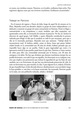 scher.qxp:Maquetación 1 12/3/10 2:39 PM Page 233

patricios unido de pie

en mano, nos miraban ensayar. Nosotros, en el andén, estábamos bajo techo. Nos
sugirieron algunas cosas que nos sirvieron muchísimo. Estábamos encaminados”.

Trabajar en Patricios
En el trayecto de regreso a Nueve de Julio, luego de aquel fin de semana en La
Plata, Alejandra tomó una decisión: dejaría su grupo de teatro independiente y se
dedicaría a construir un grupo de teatro comunitario en Patricios. Pensó en llegar y
comunicárselo a sus compañeros, y creyó, también, que ellos aceptarían, tan
apasionados como ella, su invitación de sumarse al proyecto. No fue así. Incluso la
directora de aquel grupo, Lali Odello, a quien Alejandra consideraba la persona
indicada para dirigir, le dijo que la ayudaría en todo lo que necesitase, pero que a
ella no le interesaba participar. Alejandra tuvo que animarse. “Trabajé desde la
inconsciencia total. Si hubiera sabido, como sé ahora, hasta qué punto habían
calado hondo en la comunidad esos 30 años de olvido, hubiese pensado que era
imposible hacer algo en ese pueblo. Dada la gran ingenuidad que tenía y la
ignorancia total de lo que pasaba, pude hacer lo que hice. Patricios es (tiene razones
de sobra para ello) una comunidad atravesada por la bronca, con 30 años de
amargura y de dolor. No hay que olvidarse que durante muchísimo tiempo fue un
pueblo ferroviario, con todo lo que eso significa. Ser ferroviario no es cualquier cosa,
sino que implica una pertenencia que incluye la seguridad de que los hijos de uno
también van a ser ferroviarios, de que hay una determinada proyección de vida. Es
más: ser ferroviario era, para muchos, la vida. Y para algunos lo es, todavía. El hecho
de que el pueblo haya vivido afectado directa y absolutamente a esa actividad y luego
la haya perdido, o, más bien, se la hayan arrancado, fue tremendo. Patricios quedó
en la nada, con una población reducida, aislada y olvidada”.

Nuestros recuerdos

teatro de vecinos. de la comunidad para la comunidad

233

 