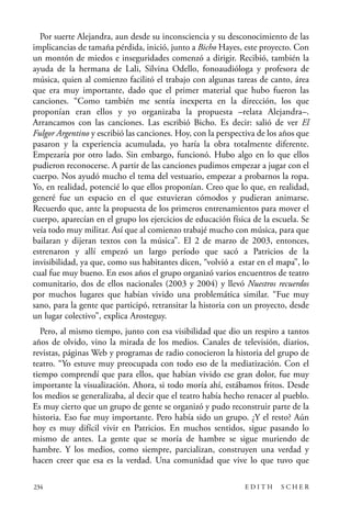 scher.qxp:Maquetación 1 12/3/10 2:39 PM Page 234

Por suerte Alejandra, aun desde su inconsciencia y su desconocimiento de las
implicancias de tamaña pérdida, inició, junto a Bicho Hayes, este proyecto. Con
un montón de miedos e inseguridades comenzó a dirigir. Recibió, también la
ayuda de la hermana de Lali, Silvina Odello, fonoaudióloga y profesora de
música, quien al comienzo facilitó el trabajo con algunas tareas de canto, área
que era muy importante, dado que el primer material que hubo fueron las
canciones. “Como también me sentía inexperta en la dirección, los que
proponían eran ellos y yo organizaba la propuesta –relata Alejandra–.
Arrancamos con las canciones. Las escribió Bicho. Es decir: salió de ver El
Fulgor Argentino y escribió las canciones. Hoy, con la perspectiva de los años que
pasaron y la experiencia acumulada, yo haría la obra totalmente diferente.
Empezaría por otro lado. Sin embargo, funcionó. Hubo algo en lo que ellos
pudieron reconocerse. A partir de las canciones pudimos empezar a jugar con el
cuerpo. Nos ayudó mucho el tema del vestuario, empezar a probarnos la ropa.
Yo, en realidad, potencié lo que ellos proponían. Creo que lo que, en realidad,
generé fue un espacio en el que estuvieran cómodos y pudieran animarse.
Recuerdo que, ante la propuesta de los primeros entrenamientos para mover el
cuerpo, aparecían en el grupo los ejercicios de educación física de la escuela. Se
veía todo muy militar. Así que al comienzo trabajé mucho con música, para que
bailaran y dijeran textos con la música”. El 2 de marzo de 2003, entonces,
estrenaron y allí empezó un largo período que sacó a Patricios de la
invisibilidad, ya que, como sus habitantes dicen, “volvió a estar en el mapa”, lo
cual fue muy bueno. En esos años el grupo organizó varios encuentros de teatro
comunitario, dos de ellos nacionales (2003 y 2004) y llevó Nuestros recuerdos
por muchos lugares que habían vivido una problemática similar. “Fue muy
sano, para la gente que participó, retransitar la historia con un proyecto, desde
un lugar colectivo”, explica Arosteguy.
Pero, al mismo tiempo, junto con esa visibilidad que dio un respiro a tantos
años de olvido, vino la mirada de los medios. Canales de televisión, diarios,
revistas, páginas Web y programas de radio conocieron la historia del grupo de
teatro. “Yo estuve muy preocupada con todo eso de la mediatización. Con el
tiempo comprendí que para ellos, que habían vivido ese gran dolor, fue muy
importante la visualización. Ahora, si todo moría ahí, estábamos fritos. Desde
los medios se generalizaba, al decir que el teatro había hecho renacer al pueblo.
Es muy cierto que un grupo de gente se organizó y pudo reconstruir parte de la
historia. Eso fue muy importante. Pero había sido un grupo. ¿Y el resto? Aún
hoy es muy difícil vivir en Patricios. En muchos sentidos, sigue pasando lo
mismo de antes. La gente que se moría de hambre se sigue muriendo de
hambre. Y los medios, como siempre, parcializan, construyen una verdad y
hacen creer que esa es la verdad. Una comunidad que vive lo que tuvo que
234

EDITH

SCHER

 
