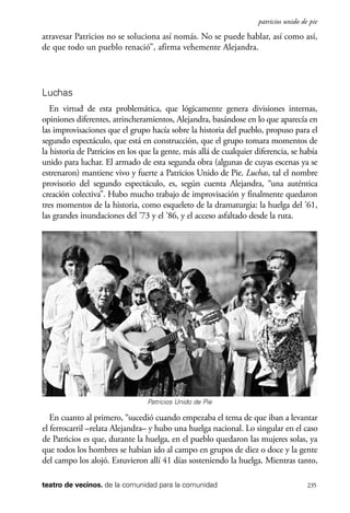 scher.qxp:Maquetación 1 12/3/10 2:39 PM Page 235

patricios unido de pie

atravesar Patricios no se soluciona así nomás. No se puede hablar, así como así,
de que todo un pueblo renació”, afirma vehemente Alejandra.

Luchas
En virtud de esta problemática, que lógicamente genera divisiones internas,
opiniones diferentes, atrincheramientos, Alejandra, basándose en lo que aparecía en
las improvisaciones que el grupo hacía sobre la historia del pueblo, propuso para el
segundo espectáculo, que está en construcción, que el grupo tomara momentos de
la historia de Patricios en los que la gente, más allá de cualquier diferencia, se había
unido para luchar. El armado de esta segunda obra (algunas de cuyas escenas ya se
estrenaron) mantiene vivo y fuerte a Patricios Unido de Pie. Luchas, tal el nombre
provisorio del segundo espectáculo, es, según cuenta Alejandra, “una auténtica
creación colectiva”. Hubo mucho trabajo de improvisación y finalmente quedaron
tres momentos de la historia, como esqueleto de la dramaturgia: la huelga del ’61,
las grandes inundaciones del ’73 y el ’86, y el acceso asfaltado desde la ruta.

Patricios Unido de Pie

En cuanto al primero, “sucedió cuando empezaba el tema de que iban a levantar
el ferrocarril –relata Alejandra– y hubo una huelga nacional. Lo singular en el caso
de Patricios es que, durante la huelga, en el pueblo quedaron las mujeres solas, ya
que todos los hombres se habían ido al campo en grupos de diez o doce y la gente
del campo los alojó. Estuvieron allí 41 días sosteniendo la huelga. Mientras tanto,
teatro de vecinos. de la comunidad para la comunidad

235

 
