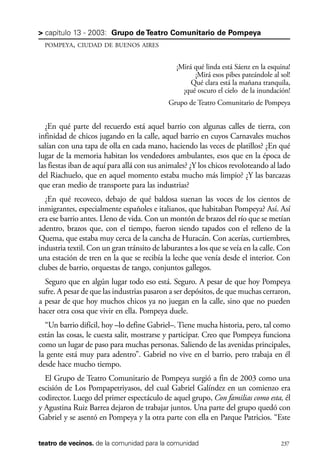 scher.qxp:Maquetación 1 12/3/10 2:39 PM Page 237

> capítulo 13 - 2003: Grupo de Teatro Comunitario de Pompeya
POMPEYA, CIUDAD DE BUENOS AIRES

¡Mirá qué linda está Sáenz en la esquina!
¡Mirá esos pibes pateándole al sol!
Qué clara está la mañana tranquila,
¡qué oscuro el cielo de la inundación!
Grupo de Teatro Comunitario de Pompeya

¿En qué parte del recuerdo está aquel barrio con algunas calles de tierra, con
infinidad de chicos jugando en la calle, aquel barrio en cuyos Carnavales muchos
salían con una tapa de olla en cada mano, haciendo las veces de platillos? ¿En qué
lugar de la memoria habitan los vendedores ambulantes, esos que en la época de
las fiestas iban de aquí para allá con sus animales? ¿Y los chicos revoloteando al lado
del Riachuelo, que en aquel momento estaba mucho más limpio? ¿Y las barcazas
que eran medio de transporte para las industrias?
¿En qué recoveco, debajo de qué baldosa suenan las voces de los cientos de
inmigrantes, especialmente españoles e italianos, que habitaban Pompeya? Así. Así
era ese barrio antes. Lleno de vida. Con un montón de brazos del río que se metían
adentro, brazos que, con el tiempo, fueron siendo tapados con el relleno de la
Quema, que estaba muy cerca de la cancha de Huracán. Con acerías, curtiembres,
industria textil. Con un gran tránsito de laburantes a los que se veía en la calle. Con
una estación de tren en la que se recibía la leche que venía desde el interior. Con
clubes de barrio, orquestas de tango, conjuntos gallegos.
Seguro que en algún lugar todo eso está. Seguro. A pesar de que hoy Pompeya
sufre. A pesar de que las industrias pasaron a ser depósitos, de que muchas cerraron,
a pesar de que hoy muchos chicos ya no juegan en la calle, sino que no pueden
hacer otra cosa que vivir en ella. Pompeya duele.
“Un barrio difícil, hoy –lo define Gabriel–. Tiene mucha historia, pero, tal como
están las cosas, le cuesta salir, mostrarse y participar. Creo que Pompeya funciona
como un lugar de paso para muchas personas. Saliendo de las avenidas principales,
la gente está muy para adentro”. Gabriel no vive en el barrio, pero trabaja en él
desde hace mucho tiempo.
El Grupo de Teatro Comunitario de Pompeya surgió a fin de 2003 como una
escisión de Los Pompapetriyasos, del cual Gabriel Galíndez en un comienzo era
codirector. Luego del primer espectáculo de aquel grupo, Con familias como esta, él
y Agustina Ruiz Barrea dejaron de trabajar juntos. Una parte del grupo quedó con
Gabriel y se asentó en Pompeya y la otra parte con ella en Parque Patricios. “Este
teatro de vecinos. de la comunidad para la comunidad

237

 