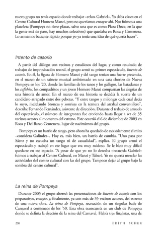 scher.qxp:Maquetación 1 12/3/10 2:39 PM Page 238

nuevo grupo no tenía espacio donde trabajar –relata Gabriel–. Yo daba clases en el
Centro Cultural Homero Manzi, pero no queríamos ensayar ahí. Nos fuimos a una
plazoleta (Pompeya no tiene plazas, salvo una que es como Plaza Once, en la que
la gente está de paso, hay muchos colectivos) que quedaba en Roca y Centenera.
Lo armamos bastante rápido porque yo ya tenía una idea de qué quería hacer”.

Intento de casorio
A partir del diálogo con vecinos y estudiosos del lugar, y como resultado de
trabajos de improvisación teatral, el grupo armó su primer espectáculo, Intento de
casorio. En él, la figura de Homero Manzi y del tango tenían una fuerte presencia,
en el marco de un sainete musical ambientado en una casa chorizo de Nueva
Pompeya en los ’20, donde las familias de los tanos y los gallegos, las bataclanas y
los cafishios, los compadritos y un joven Homero Manzi compartían las alegrías de
una historia de amor. En el marco de esa historia se decidía la suerte de un
candidato atrapado entre dos pebetas. “Y entre tangos y milongas cada cual decía
lo suyo, mezclando broncas y sonrisas en la ternura del arrabal conventillero”,
describe Fernando Fernández, asistente de dirección. Durante el trabajo de armado
del espectáculo, el número de integrantes fue creciendo hasta llegar a ser de 35
vecinos actores al momento del estreno. Este ocurrió el 6 de diciembre de 2003 en
Roca y Del Barco Centenera, lugar de nacimiento del grupo.
Pompeya es un barrio de tango, pero ahora ha quedado de eso solamente el mito
–considera Galíndez–. Hoy es, más bien, un barrio de cumbia. “Uno pasa por
Sáenz y no escucha un tango ni de casualidad”, explica. El grupo armó el
espectáculo y trabajó en ese lugar que era muy ruidoso. Se le hizo muy difícil
quedarse en ese espacio. “A pesar de que yo no lo deseaba –recuerda Gabriel–
fuimos a trabajar al Centro Cultural, en Manzi y Tabaré. Yo no quería mezclar las
actividades del centro cultural con las del grupo. Tampoco dejar al grupo bajo la
sombra del centro cultural”.

La reina de Pompeya
Durante 2005 el grupo alternó las presentaciones de Intento de casorio con los
preparativos, ensayos y, finalmente, ya con más de 35 vecinos actores, del estreno
de una nueva obra, La reina de Pompeya, recreación de un singular baile de
Carnaval a comienzos de los ’50. Esta obra transcurría en un club de Pompeya
donde se definía la elección de la reina del Carnaval. Había tres finalistas, una de
238

EDITH

SCHER

 