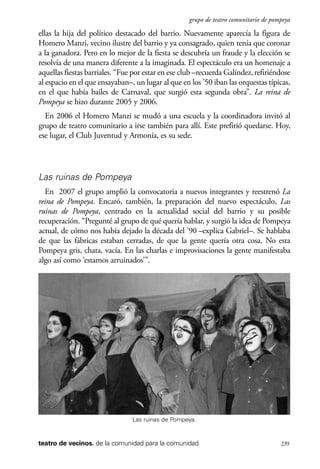 scher.qxp:Maquetación 1 12/3/10 2:39 PM Page 239

grupo de teatro comunitario de pompeya

ellas la hija del político destacado del barrio. Nuevamente aparecía la figura de
Homero Manzi, vecino ilustre del barrio y ya consagrado, quien tenía que coronar
a la ganadora. Pero en lo mejor de la fiesta se descubría un fraude y la elección se
resolvía de una manera diferente a la imaginada. El espectáculo era un homenaje a
aquellas fiestas barriales. “Fue por estar en ese club –recuerda Galíndez, refiriéndose
al espacio en el que ensayaban–, un lugar al que en los ’50 iban las orquestas típicas,
en el que había bailes de Carnaval, que surgió esta segunda obra”. La reina de
Pompeya se hizo durante 2005 y 2006.
En 2006 el Homero Manzi se mudó a una escuela y la coordinadora invitó al
grupo de teatro comunitario a irse también para allí. Este prefirió quedarse. Hoy,
ese lugar, el Club Juventud y Armonía, es su sede.

Las ruinas de Pompeya
En 2007 el grupo amplió la convocatoria a nuevos integrantes y reestrenó La
reina de Pompeya. Encaró, también, la preparación del nuevo espectáculo, Las
ruinas de Pompeya, centrado en la actualidad social del barrio y su posible
recuperación. “Pregunté al grupo de qué quería hablar, y surgió la idea de Pompeya
actual, de cómo nos había dejado la década del ’90 –explica Gabriel–. Se hablaba
de que las fábricas estaban cerradas, de que la gente quería otra cosa. No esta
Pompeya gris, chata, vacía. En las charlas e improvisaciones la gente manifestaba
algo así como ‘estamos arruinados’”.

Las ruinas de Pompeya.

teatro de vecinos. de la comunidad para la comunidad

239

 