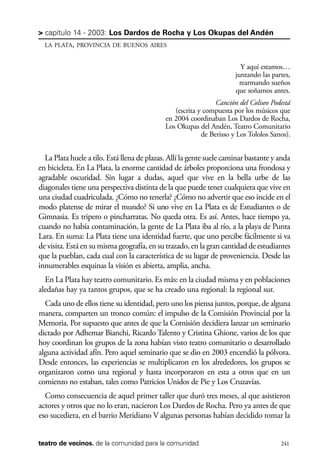 scher.qxp:Maquetación 1 12/3/10 2:39 PM Page 241

> capítulo 14 - 2003: Los Dardos de Rocha y Los Okupas del Andén
LA PLATA, PROVINCIA DE BUENOS AIRES

Y aquí estamos…
juntando las partes,
rearmando sueños
que soñamos antes.
Canción del Coliseo Podestá
(escrita y compuesta por los músicos que
en 2004 coordinaban Los Dardos de Rocha,
Los Okupas del Andén, Teatro Comunitario
de Berisso y Los Tololos Sanos).

La Plata huele a tilo. Está llena de plazas. Allí la gente suele caminar bastante y anda
en bicicleta. En La Plata, la enorme cantidad de árboles proporciona una frondosa y
agradable oscuridad. Sin lugar a dudas, aquel que vive en la bella urbe de las
diagonales tiene una perspectiva distinta de la que puede tener cualquiera que vive en
una ciudad cuadriculada. ¿Cómo no tenerla? ¿Cómo no advertir que eso incide en el
modo platense de mirar el mundo? Si uno vive en La Plata es de Estudiantes o de
Gimnasia. Es tripero o pincharratas. No queda otra. Es así. Antes, hace tiempo ya,
cuando no había contaminación, la gente de La Plata iba al río, a la playa de Punta
Lara. En suma: La Plata tiene una identidad fuerte, que uno percibe fácilmente si va
de visita. Está en su misma geografía, en su trazado, en la gran cantidad de estudiantes
que la pueblan, cada cual con la característica de su lugar de proveniencia. Desde las
innumerables esquinas la visión es abierta, amplia, ancha.
En La Plata hay teatro comunitario. Es más: en la ciudad misma y en poblaciones
aledañas hay ya tantos grupos, que se ha creado una regional: la regional sur.
Cada uno de ellos tiene su identidad, pero uno los piensa juntos, porque, de alguna
manera, comparten un tronco común: el impulso de la Comisión Provincial por la
Memoria. Por supuesto que antes de que la Comisión decidiera lanzar un seminario
dictado por Adhemar Bianchi, Ricardo Talento y Cristina Ghione, varios de los que
hoy coordinan los grupos de la zona habían visto teatro comunitario o desarrollado
alguna actividad afín. Pero aquel seminario que se dio en 2003 encendió la pólvora.
Desde entonces, las experiencias se multiplicaron en los alrededores, los grupos se
organizaron como una regional y hasta incorporaron en esta a otros que en un
comienzo no estaban, tales como Patricios Unidos de Pie y Los Cruzavías.
Como consecuencia de aquel primer taller que duró tres meses, al que asistieron
actores y otros que no lo eran, nacieron Los Dardos de Rocha. Pero ya antes de que
eso sucediera, en el barrio Meridiano V algunas personas habían decidido tomar la
teatro de vecinos. de la comunidad para la comunidad

241

 