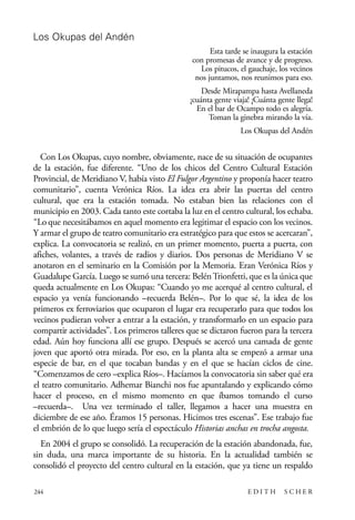 scher.qxp:Maquetación 1 12/3/10 2:39 PM Page 244

Los Okupas del Andén
Esta tarde se inaugura la estación
con promesas de avance y de progreso.
Los pitucos, el gauchaje, los vecinos
nos juntamos, nos reunimos para eso.
Desde Mirapampa hasta Avellaneda
¡cuánta gente viaja! ¡Cuánta gente llega!
En el bar de Ocampo todo es alegría.
Toman la ginebra mirando la vía.
Los Okupas del Andén

Con Los Okupas, cuyo nombre, obviamente, nace de su situación de ocupantes
de la estación, fue diferente. “Uno de los chicos del Centro Cultural Estación
Provincial, de Meridiano V, había visto El Fulgor Argentino y proponía hacer teatro
comunitario”, cuenta Verónica Ríos. La idea era abrir las puertas del centro
cultural, que era la estación tomada. No estaban bien las relaciones con el
municipio en 2003. Cada tanto este cortaba la luz en el centro cultural, los echaba.
“Lo que necesitábamos en aquel momento era legitimar el espacio con los vecinos.
Y armar el grupo de teatro comunitario era estratégico para que estos se acercaran”,
explica. La convocatoria se realizó, en un primer momento, puerta a puerta, con
afiches, volantes, a través de radios y diarios. Dos personas de Meridiano V se
anotaron en el seminario en la Comisión por la Memoria. Eran Verónica Ríos y
Guadalupe García. Luego se sumó una tercera: Belén Trionfetti, que es la única que
queda actualmente en Los Okupas: “Cuando yo me acerqué al centro cultural, el
espacio ya venía funcionando –recuerda Belén–. Por lo que sé, la idea de los
primeros ex ferroviarios que ocuparon el lugar era recuperarlo para que todos los
vecinos pudieran volver a entrar a la estación, y transformarlo en un espacio para
compartir actividades”. Los primeros talleres que se dictaron fueron para la tercera
edad. Aún hoy funciona allí ese grupo. Después se acercó una camada de gente
joven que aportó otra mirada. Por eso, en la planta alta se empezó a armar una
especie de bar, en el que tocaban bandas y en el que se hacían ciclos de cine.
“Comenzamos de cero –explica Ríos–. Hacíamos la convocatoria sin saber qué era
el teatro comunitario. Adhemar Bianchi nos fue apuntalando y explicando cómo
hacer el proceso, en el mismo momento en que íbamos tomando el curso
–recuerda–. Una vez terminado el taller, llegamos a hacer una muestra en
diciembre de ese año. Éramos 15 personas. Hicimos tres escenas”. Ese trabajo fue
el embrión de lo que luego sería el espectáculo Historias anchas en trocha angosta.
En 2004 el grupo se consolidó. La recuperación de la estación abandonada, fue,
sin duda, una marca importante de su historia. En la actualidad también se
consolidó el proyecto del centro cultural en la estación, que ya tiene un respaldo
244

EDITH

SCHER

 