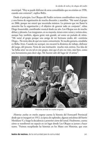 scher.qxp:Maquetación 1 12/3/10 2:39 PM Page 245

los dardos de rocha y los okupas del andén

municipal. “Hoy se puede disfrutar de otras comodidades que no existían en 1998,
cuando esto comenzó”, explica Belén.
Desde el principio, Los Okupas del Andén tuvieron coordinadores muy jóvenes
y una forma de organización de mucha discusión y asamblea. “Me sumé al grupo
en 2006, porque me enteré que necesitaba músicos. Lo primero que me llamó la
atención fue la organización y el objetivo de generar todo en conjunto”, relata
Diego Insaurralde, coordinador musical desde ese año. Los Okupas son de mucho
debate y plenario. Los integrantes, en su mayoría, tienen entre veinte y treinta años,
aunque hay, también, alguna gente más grande, así como un puñado de niños.
“Me sumé al grupo porque una amiga de mi hermana estaba ahí –continúa
Diego–. No tenía idea de qué era teatro comunitario. Yo tocaba guitarra, estudiaba
en Bellas Artes. Cuando me acerqué, me encantó la dinámica de trabajo, disfrutar
del juego, del proceso. Venía de una institución mucho más estricta. Esa idea de
‘las bellas artes’ no era tal en este grupo, sino que el arte era visto, más bien, como
una herramienta para decir algo. Me fascinó salir del lugar de ‘el artista’”.

Historias anchas en trocha angosta

Historias anchas en trocha angosta cuenta la historia del Ferrocarril Provincial
desde que se inauguró en 1912, su época de esplendor, algunas anécdotas del barrio
Meridiano V, y luego la decadencia y posterior cierre del ramal. Finalmente, cuenta
cómo se transformó ese espacio en un lugar donde Los Okupas se juntan a hacer
teatro. “Fuimos recopilando las historias en los Mates con Historias, que eran
teatro de vecinos. de la comunidad para la comunidad

245

 