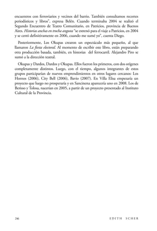 scher.qxp:Maquetación 1 12/3/10 2:39 PM Page 246

encuentros con ferroviarios y vecinos del barrio. También consultamos recortes
periodísticos y libros”, expresa Belén. Cuando terminaba 2004 se realizó el
Segundo Encuentro de Teatro Comunitario, en Patricios, provincia de Buenos
Aires. Historias anchas en trocha angosta “se estrenó para el viaje a Patricios, en 2004
y se cerró definitivamente en 2006, cuando me sumé yo”, cuenta Diego.
Posteriormente, Los Okupas crearon un espectáculo más pequeño, al que
llamaron La fiesta electoral. Al momento de escribir este libro, están preparando
otra producción basada, también, en historias del ferrocarril. Alejandro Piro se
sumó a la dirección teatral.
Okupas y Dardos, Dardos y Okupas. Ellos fueron los primeros, con dos orígenes
completamente distintos. Luego, con el tiempo, algunos integrantes de estos
grupos participarían de nuevos emprendimientos en otros lugares cercanos: Los
Hornos (2006), City Bell (2006), Bavio (2007). En Villa Elisa empezaría un
proyecto que luego no prosperaría y en Sancinena aparecería uno en 2008. Los de
Berisso y Tolosa, nacerían en 2005, a partir de un proyecto presentado al Instituto
Cultural de la Provincia.

246

EDITH

SCHER

 
