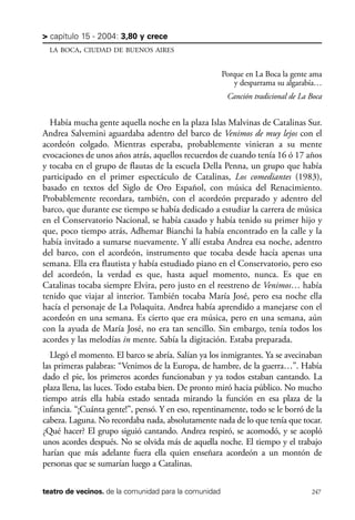 scher.qxp:Maquetación 1 12/3/10 2:39 PM Page 247

> capítulo 15 - 2004: 3,80 y crece
LA BOCA, CIUDAD DE BUENOS AIRES

Porque en La Boca la gente ama
y desparrama su algarabía…
Canción tradicional de La Boca

Había mucha gente aquella noche en la plaza Islas Malvinas de Catalinas Sur.
Andrea Salvemini aguardaba adentro del barco de Venimos de muy lejos con el
acordeón colgado. Mientras esperaba, probablemente vinieran a su mente
evocaciones de unos años atrás, aquellos recuerdos de cuando tenía 16 ó 17 años
y tocaba en el grupo de flautas de la escuela Della Penna, un grupo que había
participado en el primer espectáculo de Catalinas, Los comediantes (1983),
basado en textos del Siglo de Oro Español, con música del Renacimiento.
Probablemente recordara, también, con el acordeón preparado y adentro del
barco, que durante ese tiempo se había dedicado a estudiar la carrera de música
en el Conservatorio Nacional, se había casado y había tenido su primer hijo y
que, poco tiempo atrás, Adhemar Bianchi la había encontrado en la calle y la
había invitado a sumarse nuevamente. Y allí estaba Andrea esa noche, adentro
del barco, con el acordeón, instrumento que tocaba desde hacía apenas una
semana. Ella era flautista y había estudiado piano en el Conservatorio, pero eso
del acordeón, la verdad es que, hasta aquel momento, nunca. Es que en
Catalinas tocaba siempre Elvira, pero justo en el reestreno de Venimos… había
tenido que viajar al interior. También tocaba María José, pero esa noche ella
hacía el personaje de La Polaquita. Andrea había aprendido a manejarse con el
acordeón en una semana. Es cierto que era música, pero en una semana, aún
con la ayuda de María José, no era tan sencillo. Sin embargo, tenía todos los
acordes y las melodías in mente. Sabía la digitación. Estaba preparada.
Llegó el momento. El barco se abría. Salían ya los inmigrantes. Ya se avecinaban
las primeras palabras: “Venimos de la Europa, de hambre, de la guerra…”. Había
dado el pie, los primeros acordes funcionaban y ya todos estaban cantando. La
plaza llena, las luces. Todo estaba bien. De pronto miró hacia público. No mucho
tiempo atrás ella había estado sentada mirando la función en esa plaza de la
infancia. “¡Cuánta gente!”, pensó. Y en eso, repentinamente, todo se le borró de la
cabeza. Laguna. No recordaba nada, absolutamente nada de lo que tenía que tocar.
¿Qué hacer? El grupo siguió cantando. Andrea respiró, se acomodó, y se acopló
unos acordes después. No se olvida más de aquella noche. El tiempo y el trabajo
harían que más adelante fuera ella quien enseñara acordeón a un montón de
personas que se sumarían luego a Catalinas.
teatro de vecinos. de la comunidad para la comunidad

247

 