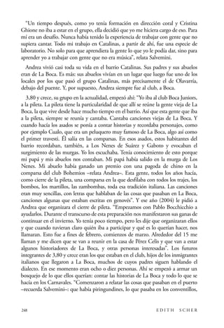 scher.qxp:Maquetación 1 12/3/10 2:39 PM Page 248

“Un tiempo después, como yo tenía formación en dirección coral y Cristina
Ghione no iba a estar en el grupo, ella decidió que yo me hiciera cargo de eso. Para
mí era un desafío. Nunca había tenido la experiencia de trabajar con gente que no
supiera cantar. Todo mi trabajo en Catalinas, a partir de ahí, fue una especie de
laboratorio. No solo para que aprendiera la gente lo que yo le podía dar, sino para
aprender yo a trabajar con gente que no era música”, relata Salvemini.
Andrea vivió casi toda su vida en el barrio Catalinas. Sus padres y sus abuelos
eran de La Boca. Es más: sus abuelos vivían en un lugar que luego fue uno de los
locales por los que pasó el grupo Catalinas, más precisamente el de Olavarría,
debajo del puente. Y, por supuesto, Andrea siempre fue al club, a Boca.
3,80 y crece, su grupo en la actualidad, empezó ahí: “Yo iba al club Boca Juniors,
a la pileta. La pileta tiene la particularidad de que allí se reúne la gente vieja de La
Boca, la que vive desde hace mucho tiempo en el barrio. Así que esta gente que iba
a la pileta, siempre se reunía y cantaba. Cantaba canciones viejas de La Boca. Y
cuando hacía los asados se ponía a contar historias y recordaba personajes, como
por ejemplo Cualo, que era un peluquero muy famoso de La Boca, algo así como
el primer travesti. Él salía en las comparsas. En esos asados, estos habitantes del
barrio recordaban, también, a Los Nenes de Suárez y Gaboto y evocaban el
surgimiento de las murgas. Yo los escuchaba. Tenía conocimiento de esto porque
mi papá y mis abuelos nos contaban. Mi papá había salido en la murga de Los
Nenes. Mi abuelo había ganado un premio con una pagoda de chino en la
comparsa del club Bohemios –relata Andrea–. Esta gente, todos los años hacía,
como cierre de la pileta, una comparsa en la que desfilaba con todos los trajes, los
bombos, los martillos, las zambombas, toda esa tradición italiana. Las canciones
eran muy sencillas, con letras que hablaban de las cosas que pasaban en La Boca,
canciones algunas que estaban escritas en genovés”. Y ese año (2004) le pidió a
Andrea que organizara el cierre de pileta. “Empezamos con Pablo Bocchicchio a
ayudarlos. Durante el transcurso de esta preparación nos manifestaron sus ganas de
continuar en el invierno. Yo tenía poco tiempo, pero les dije que organizaran ellos
y que cuando tuvieran claro quién iba a participar y qué es lo querían hacer, nos
llamaran. Esto fue a fines de febrero, comienzos de marzo. Alrededor del 15 me
llaman y me dicen que se van a reunir en la casa de Pérez Celis y que van a estar
algunos historiadores de La Boca, y otras personas interesadas”. Los futuros
integrantes de 3,80 y crece eran los que estaban en el club, hijos de los inmigrantes
italianos que llegaron a La Boca, muchos de cuyos padres siguen hablando el
dialecto. En ese momento eran ocho o diez personas. Ahí se empezó a armar un
bosquejo de lo que ellos querían: contar las historias de La Boca y todo lo que se
hacía en los Carnavales. “Comenzaron a relatar las cosas que pasaban en el puerto
–recuerda Salvemini–: que había piringundines, lo que pasaba en los conventillos,

248

EDITH

SCHER

 