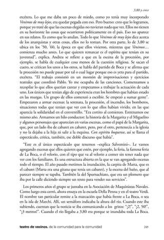 scher.qxp:Maquetación 1 12/3/10 2:39 PM Page 249

3,80 y crece

etcétera. Lo que me daba un poco de miedo, como yo tenía muy incorporado
Venimos de muy lejos, era quedar pegada con eso. Pero bueno: creo que lo logramos,
porque yo traté de que las escenas elegidas no tuvieran nada que ver. Ellos no tienen
en su horizonte las cosas que ocurrieron políticamente en el país. Eso no aparece
en sus relatos. Es como que lo anulan. Todo lo que Venimos de muy lejos dice acerca
de los anarquistas y otras cosas, ellos no lo toman. Por otra parte, lo de 3,80 se
ubica en los ’50, ’60, la época en que ellos vivieron, mientras que Venimos…
comienza mucho antes. Lo que quieren remarcar es el espíritu que tenían en su
juventud”, explica. Andrea se refiere a que en la escena de la procesión, por
ejemplo, se habla de cualquier cosa menos de la cuestión religiosa. Se sacan el
cuero, se critican los unos a los otros, se habla del partido de Boca y se afirma que
la procesión no puede pasar por tal o cual lugar porque eso es yeta para el partido,
etcétera. “El trabajo consistió en un montón de improvisaciones y ejercicios
teatrales que coordinó Pablo. Yo me ocupaba de las canciones. Comenzamos a
recopilar lo que ellos querían cantar y empezamos a trabajar la actuación de cada
uno. Los únicos que tenían algo de experiencia eran los hombres que habían estado
en las murgas. Un grupo de ellos comenzó a escribir. Se empezó a sumar gente”.
Empezaron a armar escenas: la serenata, la procesión, el incendio, los bomberos,
situaciones todas que tenían que ver con lo que ellos habían vivido, en las que
aparecía la solidaridad en el conventillo. “Era cortito al comienzo. Estrenamos ese
mismo año. Armamos un hilo conductor: la historia de la Margarita y el Miguelito
y algunos personajes que aparecían en varias escenas, como el papá de la Margarita,
que, por un lado iba de cabaret en cabaret, pero, por el otro, pertenecía a la iglesia
y no la dejaba a la hija ni salir a la esquina. Con espíritu boquense, así se llama el
espectáculo, critica, también, ese doble discurso que había”.
“Este es el único espectáculo que tenemos –explica Salvemini–. Le vamos
agregando escenas que ellos quieren que estén, por ejemplo, la feria, la famosa feria
de La Boca, o el velorio, con el tipo que va al velorio a comer sin tener nada que
ver con los familiares. Es una estructura abierta en la que se van agregando escenas
todo el tiempo. El año pasado metimos la inundación, la carpita de Marta, que es
el cabaret (Marta era una gitana que tenía un cabaret), y la escena del baño, que al
parecer siempre se tapaba. También la del Spurnachiato, que era un plomero que
iba por la calle diciendo siempre un texto para vender sus servicios”.
Los primeros años el grupo se juntaba en la Asociación de Maquinistas Navales.
Como luego esta cerró, ahora ensaya en la escuela Della Penna y en el teatro Verdi.
El nombre tan particular remite a la marcación que había frente a La Boca, o sea
en la isla de Marchi. Allí, un semáforo indicaba la altura del río. Cuando este iba
subiendo, cuentan que la noticia se iba comunicando a los gritos: “¡2!”, “¡2, 50!”,
“¡3 metros!”. Cuando el río llegaba a 3,80 era porque se inundaba toda La Boca.

teatro de vecinos. de la comunidad para la comunidad

249

 