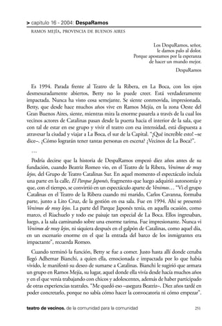 scher.qxp:Maquetación 1 12/3/10 2:39 PM Page 251

> capítulo 16 - 2004: DespaRamos
RAMOS MEJÍA, PROVINCIA DE BUENOS AIRES

Los DespaRamos, señor,
le damos palo al dolor.
Porque apostamos por la esperanza
de hacer un mundo mejor.
DespaRamos

Es 1994. Parada frente al Teatro de la Ribera, en La Boca, con los ojos
desmesuradamente abiertos, Betty no lo puede creer. Está verdaderamente
impactada. Nunca ha visto cosa semejante. Se siente conmovida, impresionada.
Betty, que desde hace muchos años vive en Ramos Mejía, en la zona Oeste del
Gran Buenos Aires, siente, mientras mira la enorme pasarela a través de la cual los
vecinos actores de Catalinas pasan desde la puerta hacia el interior de la sala, que
con tal de estar en ese grupo y vivir el teatro con esa intensidad, está dispuesta a
atravesar la ciudad y viajar a La Boca, el sur de la Capital. “¡Qué increíble esto! –se
dice–. ¿Cómo lograrán tener tantas personas en escena? ¿Vecinos de La Boca?”.
…
Podría decirse que la historia de DespaRamos empezó diez años antes de su
fundación, cuando Beatriz Romeo vio, en el Teatro de la Ribera, Venimos de muy
lejos, del Grupo de Teatro Catalinas Sur. En aquel momento el espectáculo incluía
una parte en la calle, El Parque Japonés, fragmento que luego adquirió autonomía y
que, con el tiempo, se convirtió en un espectáculo aparte de Venimos… “Vi el grupo
Catalinas en el Teatro de la Ribera cuando mi marido, Carlos Cavanna, formaba
parte, junto a Lito Cruz, de la gestión en esa sala. Fue en 1994. Ahí se presentó
Venimos de muy lejos. La parte del Parque Japonés tenía, en aquella ocasión, como
marco, el Riachuelo y todo ese paisaje tan especial de La Boca. Ellos ingresaban,
luego, a la sala caminando sobre una enorme tarima. Fue impresionante. Nunca vi
Venimos de muy lejos, ni siquiera después en el galpón de Catalinas, como aquel día,
en un escenario enorme en el que la entrada del barco de los inmigrantes era
impactante”, recuerda Romeo.
Cuando terminó la función, Betty se fue a comer. Justo hasta allí donde cenaba
llegó Adhemar Bianchi, a quien ella, emocionada e impactada por lo que había
vivido, le manifestó su deseo de sumarse a Catalinas. Bianchi le sugirió que armara
un grupo en Ramos Mejía, su lugar, aquel donde ella vivía desde hacía muchos años
y en el que venía trabajando con chicos y adolescentes, además de haber participado
de otras experiencias teatrales. “Me quedó eso –asegura Beatriz–. Diez años tardé en
poder concretarlo, porque no sabía cómo hacer la convocatoria ni cómo empezar”.
teatro de vecinos. de la comunidad para la comunidad

251

 