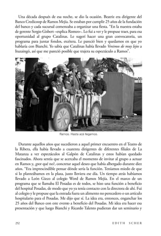 scher.qxp:Maquetación 1 12/3/10 2:39 PM Page 252

Una década después de esa noche, se dio la ocasión. Beatriz era dirigente del
Banco Credicoop de Ramos Mejía. Se estaban por cumplir 25 años de la fundación
del banco y cada sucursal comenzaba a organizar una fiesta. “En la nuestra estaba
de gerente Sergio Gisbert –explica Romeo–. Lo fui a ver y le propuse traer, para esa
oportunidad al grupo Catalinas. Le sugerí hacer una gran convocatoria, un
programa para juntar fondos, etcétera. Le pareció bien y quedamos en que yo
hablaría con Bianchi. Yo sabía que Catalinas había llevado Venimos de muy lejos a
Ituzaingó, así que me pareció posible que trajera su espectáculo a Ramos”.

Ramos. Hasta acá llegamos.

Durante aquellos años que sucedieron a aquel primer encuentro en el Teatro de
la Ribera, ella había llevado a cuarenta dirigentes de diferentes filiales de La
Matanza a ver espectáculos al Galpón de Catalinas y estos habían quedado
fascinados. Ahora sentía que se acercaba el momento de invitar al grupo a actuar
en Ramos y, ¿por qué no?, concretar aquel deseo que había albergado durante diez
años. “Era imprescindible pensar dónde sería la función. Teníamos miedo de que
si lo planteábamos en la plaza, justo lloviera ese día. Un tiempo atrás habíamos
llevado a León Gieco al colegio Word de Ramos Mejía. En el marco de un
programa que se llamaba El Posadas es de todos, se hizo una función a beneficio
del hospital Posadas, de modo que yo ya tenía contacto con la directora de ahí. Fui
al colegio y le propuse que la entrada fuera un alimento no perecedero o un artículo
hospitalario para el Posadas. Me dijo que sí. La idea era, entonces, enganchar los
25 años del Banco con este evento a beneficio del Posadas. Mi idea era hacer esa
presentación y que luego Bianchi y Ricardo Talento pudieran dar un seminario y

252

EDITH

SCHER

 