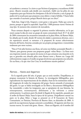 scher.qxp:Maquetación 1 12/3/10 2:39 PM Page 253

despaRamos

así ayudarme a arrancar. Lo cierto es que hicimos el programa y recaudamos 8.000
pesos –Beatriz recuerda cada detalle con exactitud–, hablé con los pibes de una
cooperativa para que hicieran los choripanes el día de la función y con el grupo de
padres de la escuela para que preparara cosas dulces y trajera bebidas. Y hasta hubo
que extender el escenario, porque Bianchi decía que era chico”.
Todo listo. Llegó el día. Empezó a venir gente y más gente. Hubo que cerrar la
puerta, porque se agotó la capacidad. Aquel día, 1.000 personas vieron Venimos de
muy lejos. Se juntaron dos containers de mercadería.
Pocas semanas después se organizó la primera reunión informativa, en la que
tomó cuerpo la idea de crear un grupo de teatro comunitario local. El 17 de abril
de 2004 comenzaron los encuentros semanales en la plaza Mitre, de Ramos Mejía,
los sábados por la tarde, donde 40 vecinos de edades y parentescos diversos, con o
sin experiencia actoral, se sumaron a la propuesta de recrear colectivamente
historias del barrio, historias contadas por sus propios protagonistas o transmitidas
oralmente por otros vecinos.
“Para el 9 de julio hicimos una fiesta, tal como nos habían aconsejado Bianchi y
Talento, para generar pronto una propuesta grupal –relata Betty–. La fiesta tuvo
una impronta teatral, una especie de escena en la que armamos una situación en la
que se generaba una absurda pelea entre Ramos norte y Ramos sur. Luego del
enfrentamiento surgía en el medio un grupo de jóvenes que proponía una solución.
En esa fiesta, a la que vino Lito Cruz, lo nombramos nuestro padrino”.

Ramos… Hasta acá llegamos
En la segunda parte del año, el grupo, que ya tenía nombre, DespaRamos, se
propuso reconstruir la historia de Ramos. La investigación bibliográfica, pero
especialmente las improvisaciones de los sábados, fruto de los testimonios orales y
del imaginario de todos los integrantes del grupo, fueron armando el entramado
del guión. Lo que se había investigado en los libros y documentos bibliográficos
fue transmitido a todos los integrantes, que se apropiaron de esas historias, las
reinterpretaron, reconstruyeron, deformaron y las volvieron a contar
artísticamente. La primera parte iba desde la llegada de los españoles, pasando por
el arribo de Ramos Mejía, hasta la época de las quintas. DespaRamos estrenó esa
parte en la plaza Mitre y luego se presentó en el II Encuentro de Teatro
Comunitario, en Patricios, Provincia de Buenos Aires, en diciembre de 2004. A
partir de esa experiencia el grupo comenzó a consolidarse. Al siguiente año hizo tres
escenas nuevas. Se sumó más gente. Ramos... Hasta acá llegamos, tal el nombre del
teatro de vecinos. de la comunidad para la comunidad

253

 