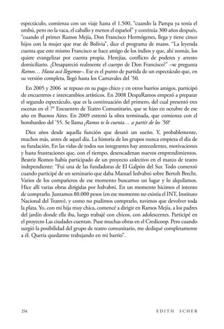 scher.qxp:Maquetación 1 12/3/10 2:39 PM Page 254

espectáculo, comienza con un viaje hasta el 1.500, “cuando la Pampa ya tenía el
ombú, pero no la vaca, el caballo y menos el español” y continúa 300 años después,
“cuando el primer Ramos Mejía, Don Francisco Hermógenes, llega y tiene cinco
hijos con la mujer que trae de Bolivia”, dice el programa de mano. “La leyenda
cuenta que este mismo Francisco se hace amigo de los indios y que, ahí nomás, los
quiere evangelizar por cuenta propia. Herejías, conflicto de poderes y arresto
domiciliario. ¿Desapareció realmente el cuerpo de Don Francisco?” –se pregunta
Ramos… Hasta acá llegamos–. Ese es el punto de partida de un espectáculo que, en
su versión completa, llegó hasta los Carnavales del ’50.
En 2005 y 2006 se repuso en su pago chico y en otros barrios amigos, participó
de encuentros e intercambios artísticos. En 2008 DespaRamos empezó a preparar
el segundo espectáculo, que es la continuación del primero, del cual presentó tres
escenas en el 7° Encuentro de Teatro Comunitario, que se hizo en octubre de ese
año en Buenos Aires. En 2009 estrenó la obra terminada, que comienza con el
bombardeo del ’55. Se llama ¡Ramos te lo cuenta… a partir de los ’50!
Diez años desde aquella función que desató un sueño. Y, probablemente,
muchos más, antes de aquel día. La historia de los grupos nunca empieza el día de
su fundación. En las vidas de todos sus integrantes hay antecedentes, motivaciones
y hasta frustraciones que, con el tiempo, desencadenan nuevos emprendimientos.
Beatriz Romeo había participado de un proyecto colectivo en el marco de teatro
independiente: “Fui una de las fundadoras de El Galpón del Sur. Todo comenzó
cuando participé de un seminario que daba Manuel Iedvabni sobre Bertolt Brecht.
Varios de los compañeros de ese momento buscamos un lugar y lo alquilamos.
Hice allí varias obras dirigidas por Iedvabni. En un momento hicimos el intento
de comprarlo. Juntamos 80.000 pesos (en ese momento no existía el INT, Instituto
Nacional del Teatro), y como no pudimos comprarlo, tuvimos que devolver toda
la plata. Yo, con mi hija muy chica, comencé a dirigir en Ramos Mejía, a los padres
del jardín donde ella iba, luego trabajé con chicos, con adolescentes. Participé en
el proyecto Las ciudades cuentan. Puse muchas obras en el Credicoop. Pero cuando
surgió la posibilidad del grupo de teatro comunitario, me dediqué completamente
a él. Quería quedarme trabajando en mi barrio”.

254

EDITH

SCHER

 