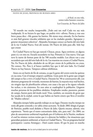 scher.qxp:Maquetación 1 12/3/10 2:39 PM Page 255

> capítulo 17 - 2004: Los Cruzavías
NUEVE DE JULIO, PROVINCIA DE BUENOS AIRES

…al final, en esta vida,
somos todos bastante cruzavías.
Los Cruzavías, de Nueve de Julio

“El mundo me resulta insoportable. ¡Todo está tan mal! Cada vez soy más
inadaptada. Si no hiciera lo que hago, no podría vivir –afirma. Piensa y, tras una
breve pausa dice: –Me gustan los barrios. Me siento muy cómoda. En los barrios
es más fácil generar vínculos solidarios que en las ciudades grandes. Agruparse y
generar situaciones colectivas”. Alejandra Arosteguy conoce un barrio del otro lado
de la vía: Ciudad Nueva. Está ahí nomás. De Nueve de Julio para allá. Solo hay
que cruzar.
En Ciudad Nueva no hay gas natural. Cloacas, pocas. Agua corriente, en alguna
parte sí y en otra no. Escuela secundaria no hay. Primaria sí. Una nueva. Una que
tuvo la suerte de formar parte de las 700 escuelas modelo. Los chicos van a una
secundaria que está del otro lado de la vía. Las maestras no cruzan a Ciudad Nueva.
No. En Nueve de Julio, alrededor de un 60 por ciento de la población no cruza.
No conoce. No. Para ir al banco también hay que ir del otro lado. En Ciudad
Nueva no hay bancos. Tampoco cabinas telefónicas.
Antes era un barrio de fin de semana, ya que la gente del centro tenía las quintas
en esa zona. Con el tiempo empezó a poblarse. Gran parte de la gente que emigró
del campo se fue a vivir a Ciudad Nueva. Durante los ’90 se construyeron allí, con
distintos programas de vivienda, montones de barrios, la mayoría muy mal hechos,
sin ningún tipo de planificación urbana, con casas a las que se les siguen volando
los techos, o sin cimientos. En esos años se cuadruplicó la población. Llegaron
muchas personas de los pueblitos aledaños. Empleados rurales, puesteros, peones
de campo, fueron parte del éxodo rural. Vino, también, un montón de gente que
fue sacada de la ciudad, como la que habita un barrio entero que lleva el nombre
de “Madres solteras”.
Alejandra siempre había querido trabajar en ese lugar. Durante mucho tiempo no
tenía allí gente conocida y no sabía cómo acercarse. Ya desde 2002 dirigía el grupo
de Patricios, pueblo rural aledaño a Nueve de Julio. Quería encarar, además, otra
experiencia. “Sentía que el teatro comunitario daba, aún, para más”. En 2004, un
plan de saneamiento ambiental impulsado por el Gobierno de la Nación, mediante
el cual los mismos vecinos tenían que ir a detectar los baldíos y las situaciones que
generaban perjuicio ambiental, se lanzó en Ciudad Nueva. “Era un programa barrial
participativo –cuenta Arosteguy–. Duró cuatro meses. El que lo puso en marcha
teatro de vecinos. de la comunidad para la comunidad

255

 
