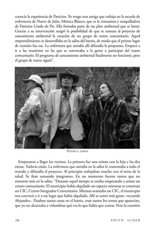 scher.qxp:Maquetación 1 12/3/10 2:39 PM Page 256

conocía la experiencia de Patricios. Yo tengo una amiga que trabaja en la escuela de
enfermería de Nueve de Julio, Mónica Blanco, que es la vestuarista y maquilladora
de Patricios Unido de Pie. Ella formaba parte de ese plan ambiental que se lanzó.
Gracias a su intervención surgió la posibilidad de que se sumara al proyecto de
saneamiento ambiental la creación de un grupo de teatro comunitario. Aquel
emprendimiento se desarrollaba en la salita del barrio, de modo que el primer lugar
de reunión fue ese. La enfermera que atendía allí difundía la propuesta. Empecé a
ir a las reuniones en las que se convocaba a la gente a participar del teatro
comunitario. El programa de saneamiento ambiental finalmente no funcionó, pero
el grupo de teatro siguió”.

Romeo y Juliera

Empezaron a llegar los vecinos. La primera fue una señora con la hija y las dos
nietas. Todavía están. La enfermera que atendía en la salita le comentaba a todo el
mundo y difundía el proyecto. Al principio trabajaban mucho con el tema de la
salud. Se iban sumando integrantes. En un momento fueron tantos que no
entraron más en la salita. “Durante aquel tiempo se estaba empezando a armar un
centro comunitario. El municipio había alquilado un espacio mientras se construía
un CIC, Centro Integrador Comunitario. Mientas avanzaba ese CIC, el municipio
nos convocó a ir a ese lugar que había alquilado. Allí se sumó más gente –recuerda
Alejandra–. Pasaban tantas cosas en el barrio, eran tantos los temas que aparecían,
que yo no alcanzaba a vislumbrar qué era lo que había que contar. Pero la cuestión

256

EDITH

SCHER

 