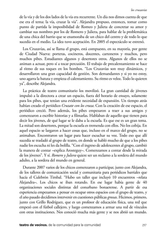 scher.qxp:Maquetación 1 12/3/10 2:39 PM Page 257

los cruzavías

de la vía y de los dos lados de la vía era recurrente. Un día nos dimos cuenta de que
ese era el tema: la vía, cruzar la vía”. Alejandra propuso, entonces, tomar como
punto de partida la imposibilidad de Romeo y Julieta de concretar su amor y
cambiar sus nombres por los de Romero y Juliera, para hablar de la problemática
de una chica del barrio que se enamoraba de un chico del centro y de todo lo que
sucedía en el medio. La idea tuvo aceptación. En 2005 el espectáculo se estrenó.
Los Cruzavías, así se llama el grupo, está compuesto, en su mayoría, por gente
de Ciudad Nueva: porteras, cocineros, docentes, cartoneros y muchos, pero
muchos pibes. Estudiantes algunos y desertores otros. Algunos de ellos no se
animan a actuar, pero sí a tocar percusión. El trabajo de precalentamiento se hace
al ritmo de sus toques en los bombos. “Los Cruzavías son muy dinámicos, y
desarrollaron una gran capacidad de gestión. Son demandantes y si yo no estoy,
uno agarra la batuta y empieza el calentamiento. Su ritmo es veloz. Todo lo quieren
ya”, describe Alejandra.
La práctica de teatro comunitario los movilizó. La gran cantidad de jóvenes
impulsó a la directora a crear un espacio, fuera del horario de ensayo, solamente
para los pibes, que tenían una evidente necesidad de expansión. Un tiempo atrás
habían creado el periódico Cruzate con los cruza. Con la creación de ese espacio, el
periódico creció. Pero además, los pibes empezaron a traer a sus amigos y
comenzaron a escribir historias y a filmarlas. Hablaban de aquello que tienen para
decir los jóvenes, de qué lugar se le daba a la escuela. Es que ese es un gran tema.
La mitad son desertores, porque la escuela es tremenda con ellos. No los cobija. En
aquel espacio se largaron a hacer cosas que, incluso en el marco del grupo, no se
animaban. Encontraron un lugar para hacer escuchar su voz. Todo eso que allí
sucedía se trasladó al grupo de teatro, en donde se habló mucho de que a los pibes
nadie los escucha ni les da bolilla. “Con el ingreso de adolescentes al grupo, cambió
la manera de contar –explica Arosteguy–. Comenzamos a contar desde la mirada
de los jóvenes”. Y sí. Romero y Juliera quiere ser un reclamo a la sordera del mundo
adulto, a la sordera del mundo en general.
Durante 2007 varios de los chicos comenzaron a participar, junto con Alejandra,
de los talleres de comunicación social y comunitaria para periódicos barriales que
hacía el Culebrón Timbal. “Hubo un taller que incluyó 10 encuentros –relata
Alejandra–. Los chicos se iban rotando. En ese lugar había gente de 40
organizaciones sociales distintas del conurbano bonaerense. A partir de esa
experiencia empezamos a pensar en ocupar otros espacios con el grupo de teatro, y
el año pasado decidimos intervenir en cuestiones públicas grossas. Hicimos, primero,
junto con Grillo Rodríguez, que es un profesor de educación física, una red que
empezó con el fútbol callejero, y luego comenzamos a armar una red de vínculos
con otras instituciones. Nos conoció mucha más gente y se nos abrió un mundo.
teatro de vecinos. de la comunidad para la comunidad

257

 