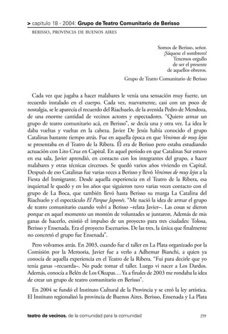 scher.qxp:Maquetación 1 12/3/10 2:39 PM Page 259

> capítulo 18 - 2004: Grupo de Teatro Comunitario de Berisso
BERISSO, PROVINCIA DE BUENOS AIRES

Somos de Berisso, señor.
¡Sáquese el sombrero!
Tenemos orgullo
de ser el presente
de aquellos obreros.
Grupo de Teatro Comunitario de Berisso

Cada vez que jugaba a hacer malabares le venía una sensación muy fuerte, un
recuerdo instalado en el cuerpo. Cada vez, nuevamente, casi con un poco de
nostalgia, se le aparecía el recuerdo del Riachuelo, de la avenida Pedro de Mendoza,
de una enorme cantidad de vecinos actores y espectadores. “Quiero armar un
grupo de teatro comunitario acá, en Berisso”, se decía una y otra vez. La idea le
daba vueltas y vueltas en la cabeza. Javier De Jesús había conocido el grupo
Catalinas bastante tiempo atrás. Fue en aquella época en que Venimos de muy lejos
se presentaba en el Teatro de la Ribera. Él era de Berisso pero estaba estudiando
actuación con Lito Cruz en Capital. En aquel período en que Catalinas Sur estuvo
en esa sala, Javier aprendió, en contacto con los integrantes del grupo, a hacer
malabares y otras técnicas circenses. Se quedó varios años viviendo en Capital.
Después de eso Catalinas fue varias veces a Berisso y llevó Venimos de muy lejos a la
Fiesta del Inmigrante. Desde aquella experiencia en el Teatro de la Ribera, esa
inquietud le quedó y en los años que siguieron tuvo varias veces contacto con el
grupo de La Boca, que también llevó hasta Berisso su murga La Catalina del
Riachuelo y el espectáculo El Parque Japonés. “Me nació la idea de armar el grupo
de teatro comunitario cuando volví a Berisso –relata Javier–. Las cosas se dieron
porque en aquel momento un montón de voluntades se juntaron. Además de mis
ganas de hacerlo, existió el impulso de un proyecto para tres ciudades: Tolosa,
Berisso y Ensenada. Era el proyecto Escenarios. De las tres, la única que finalmente
no concretó el grupo fue Ensenada”.
Pero volvamos atrás. En 2003, cuando fue el taller en La Plata organizado por la
Comisión por la Memoria, Javier fue a verlo a Adhemar Bianchi, a quien ya
conocía de aquella experiencia en el Teatro de la Ribera. “Fui para decirle que yo
tenía ganas –recuerda–. No pude tomar el taller. Luego vi nacer a Los Dardos.
Además, conocía a Belén de Los Okupas… Ya a finales de 2003 me rondaba la idea
de crear un grupo de teatro comunitario en Berisso”.
En 2004 se fundó el Instituto Cultural de la Provincia y se creó la ley artística.
El Instituto regionalizó la provincia de Buenos Aires. Berisso, Ensenada y La Plata
teatro de vecinos. de la comunidad para la comunidad

259

 