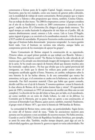 scher.qxp:Maquetación 1 12/3/10 2:39 PM Page 260

comenzaron a formar parte de la región Capital. Surgió, entonces, el proyecto
Escenarios, para las tres ciudades, como una manera de generar polos culturales,
con la modalidad de trabajo de teatro comunitario. Berisso propuso que se trajera
a Bianchi y a Talento y ellos propusieron que viniera, también, Cristina Ghione.
Fue un trabajo de diez meses. “En 2004 lo empezamos a armar (el grupo considera
ese el año de su fundación) y recién en 2005 comenzamos a juntarnos con la
gente”, explica Javier. Él y Clementina Zir, dirigen el grupo desde entonces. “En
aquel tiempo yo estaba haciendo la adaptación de mis hijos en el jardín. Allí, de
manera absolutamente casual, conozco a Lala –evoca. Lala es Laura D’Angelo,
quien ingresó al grupo y se convirtió en la coordinadora musical–. A fin de ese año
el ICP cambió de autoridades. El proyecto Escenarios estaba enmarcado dentro de
algo que el Instituto había denominado ‘proyectos temporales’. La nueva gestión
borró todo. Con el Instituto no tuvimos más relación, aunque había un
compromiso previo de los municipios de apoyar los grupos”.
Teatro Comunitario de Berisso empezó la construcción de su espectáculo,
Primeros relatos, en aquel primer período en que trabajó con Bianchi, Talento y
Ghione. Pero, ¿qué historia contó? “En Berisso la historia ha sido relatada de tal
manera que se ha armado una determinada imagen del inmigrante, del trabajador
de la carne. Se ha creado una especie de historia oficial que durante muchos años
fue instituida –explica Javier–. No hay que olvidar que es la capital provincial del
inmigrante, un título que le dieron los milicos para poder contar cómo el
inmigrante sacrificado agachó el lomo. Nosotros, en cambio, trabajamos sobre la
otra historia: la de las luchas obreras, la de una comunidad que nunca fue
armoniosa, en la que, si el correntino se casaba con la bielorrusa, se armaba un lío
tremendo. Fue fácil encontrar material. Claro que había que querer contarlo,
decidir cuál iba a ser el eje de la historia. Y nosotros quisimos contar la historia de
la clase obrera de Berisso, de la cual todos éramos hijos y nietos”. El espectáculo
parte de 1905 y terminará en 1955 (al momento de escribir este libro aún no está
completo). La elección de los ejes del relato se basa, por un lado, en el anecdotario,
así como también en un texto de Zaida Lobato, La vida en las fábricas. La
Comisión por la Memoria, por su parte, hizo un aporte a esta construcción, al
convocar al historiador Luis Mazzeo, quien acercó, también, material. Finalmente,
el grupo visitó el Museo 1871, que tiene la historia de 500 familias de Berisso.
La comunidad de Berisso tiene, como todas, sus particularidades. Según Javier,
no existe allí el famoso crisol de razas. “Todas las asociaciones nacieron para
juntarse con los paisanos y eran sociedades de socorros mutuos. No había armonía.
Cuando se creó la URSS, Unión de Repúblicas Socialistas Soviéticas, por ejemplo,
se armó lío entre ellas. También, mucho tiempo después, pasó algo así con la
colectividad yugoslava, que durante la guerra se separó en varias colectividades. Por

260

EDITH

SCHER

 