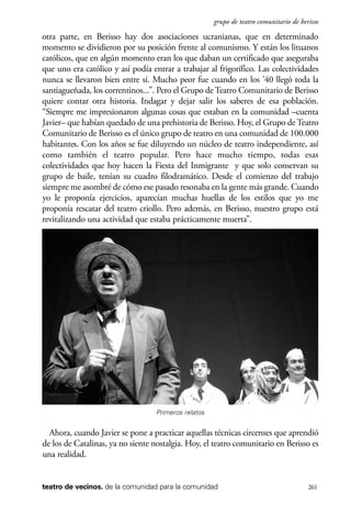 scher.qxp:Maquetación 1 12/3/10 2:39 PM Page 261

grupo de teatro comunitario de berisso

otra parte, en Berisso hay dos asociaciones ucranianas, que en determinado
momento se dividieron por su posición frente al comunismo. Y están los lituanos
católicos, que en algún momento eran los que daban un certificado que aseguraba
que uno era católico y así podía entrar a trabajar al frigorífico. Las colectividades
nunca se llevaron bien entre sí. Mucho peor fue cuando en los ’40 llegó toda la
santiagueñada, los correntinos...”. Pero el Grupo de Teatro Comunitario de Berisso
quiere contar otra historia. Indagar y dejar salir los saberes de esa población.
“Siempre me impresionaron algunas cosas que estaban en la comunidad –cuenta
Javier– que habían quedado de una prehistoria de Berisso. Hoy, el Grupo de Teatro
Comunitario de Berisso es el único grupo de teatro en una comunidad de 100.000
habitantes. Con los años se fue diluyendo un núcleo de teatro independiente, así
como también el teatro popular. Pero hace mucho tiempo, todas esas
colectividades que hoy hacen la Fiesta del Inmigrante y que solo conservan su
grupo de baile, tenían su cuadro filodramático. Desde el comienzo del trabajo
siempre me asombré de cómo ese pasado resonaba en la gente más grande. Cuando
yo le proponía ejercicios, aparecían muchas huellas de los estilos que yo me
proponía rescatar del teatro criollo. Pero además, en Berisso, nuestro grupo está
revitalizando una actividad que estaba prácticamente muerta”.

Primeros relatos

Ahora, cuando Javier se pone a practicar aquellas técnicas circenses que aprendió
de los de Catalinas, ya no siente nostalgia. Hoy, el teatro comunitario en Berisso es
una realidad.

teatro de vecinos. de la comunidad para la comunidad

261

 