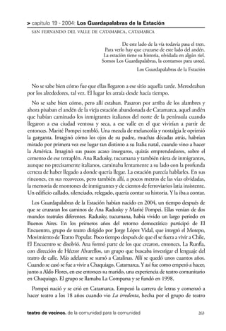 scher.qxp:Maquetación 1 12/3/10 2:39 PM Page 263

> capítulo 19 - 2004: Los Guardapalabras de la Estación
SAN FERNANDO DEL VALLE DE CATAMARCA, CATAMARCA

De este lado de la vía todavía pasa el tren.
Para verlo hay que cruzarse de este lado del andén.
La estación tiene su historia, olvidada en algún riel.
Somos Los Guardapalabras, la contamos para usted.
Los Guardapalabras de la Estación

No se sabe bien cómo fue que ellas llegaron a ese sitio aquella tarde. Merodeaban
por los alrededores, tal vez. El lugar les atraía desde hacía tiempo.
No se sabe bien cómo, pero allí estaban. Pasaron por arriba de los alambres y
ahora pisaban el andén de la vieja estación abandonada de Catamarca, aquel andén
que habían caminado los inmigrantes italianos del norte de la península cuando
llegaron a esa ciudad ventosa y seca, a ese valle en el que vivirían a partir de
entonces. Marité Pompei tembló. Una mezcla de melancolía y nostalgia le oprimió
la garganta. Imaginó cómo los ojos de su padre, muchas décadas atrás, habrían
mirado por primera vez ese lugar tan distinto a su Italia natal, cuando vino a hacer
la América. Imaginó sus pasos acaso inseguros, quizás emprendedores, sobre el
cemento de ese terraplén. Ana Radusky, tucumana y también nieta de inmigrantes,
aunque no precisamente italianos, caminaba lentamente a su lado con la profunda
certeza de haber llegado a donde quería llegar. La estación parecía hablarles. En sus
rincones, en sus recovecos, pero también allí, a pocos metros de las vías olvidadas,
la memoria de montones de inmigrantes y de cientos de ferroviarios latía insistente.
Un edificio callado, silenciado, relegado, quería contar su historia. Y la iba a contar.
Los Guardapalabras de la Estación habían nacido en 2004, un tiempo después de
que se cruzaran los caminos de Ana Radusky y Marité Pompei. Ellas venían de dos
mundos teatrales diferentes. Radusky, tucumana, había vivido un largo período en
Buenos Aires. En los primeros años del retorno democrático participó de El
Encuentro, grupo de teatro dirigido por Jorge López Vidal, que integró el Motepo,
Movimiento de Teatro Popular. Poco tiempo después de que él se fuera a vivir a Chile,
El Encuentro se disolvió. Ana formó parte de los que crearon, entonces, La Runfla,
con dirección de Héctor Alvarellos, un grupo que buscaba investigar el lenguaje del
teatro de calle. Más adelante se sumó a Catalinas. Allí se quedó unos cuantos años.
Cuando se casó se fue a vivir a Chaquiago, Catamarca. Y así fue como empezó a hacer,
junto a Aldo Flores, en ese entonces su marido, una experiencia de teatro comunitario
en Chaquiago. El grupo se llamaba La Comparsa y se fundó en 1998.
Pompei nació y se crió en Catamarca. Empezó la carrera de letras y comenzó a
hacer teatro a los 18 años cuando vio La irredenta, hecha por el grupo de teatro
teatro de vecinos. de la comunidad para la comunidad

263

 