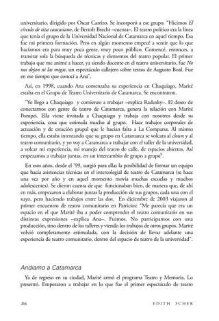 scher.qxp:Maquetación 1 12/3/10 2:39 PM Page 264

universitario, dirigido por Oscar Carrizo. Se incorporó a ese grupo. “Hicimos El
círculo de tiza caucasiano, de Bertolt Brecht –cuenta–. El teatro político era la línea
que tenía el grupo de la Universidad Nacional de Catamarca en aquel tiempo. Esa
fue mi primera formación. Pero en algún momento empecé a sentir que lo que
hacíamos era para muy poca gente, muy poco público. Comencé, entonces, a
transitar sola la búsqueda de técnicas y elementos del teatro popular. El primer
trabajo que me animé a hacer, ya siendo docente en el teatro universitario, fue No
nos dejan ni las migas, un espectáculo callejero sobre textos de Augusto Boal. Fue
en ese tiempo que conocí a Ana”.
Así, en 1998, cuando Ana comenzaba su experiencia en Chaquiago, Marité
estaba en el Grupo de Teatro Universitario de Catamarca. Se encontraron.
“Yo llego a Chaquiago y comienzo a trabajar –explica Radusky–. El deseo de
conectarnos con gente de teatro de Catamarca, genera la relación con Marité
Pompei. Ella viene invitada a Chaquiago y trabaja con nosotros desde su
experiencia, cosa que estimula mucho al grupo. Hace trabajos corporales de
actuación y de creación grupal que le hacían falta a La Comparsa. Al mismo
tiempo, ella estaba intentando que su grupo en Catamarca se volcara al clown y al
teatro comunitario, y yo voy a Catamarca a trabajar con el taller de la universidad,
a volcar mi experiencia, mi manejo del teatro de calle, de espacios abiertos. Así
empezamos a trabajar juntas, en un intercambio de grupo a grupo”.
En esos años, desde el ’99, surgió para ellas la posibilidad de formar un equipo
que hacía asistencias técnicas en el intercolegial de teatro de Catamarca (se hace
una vez por año y en aquel momento movía muchas escuelas y muchos
adolescentes). Se dieron cuenta de que funcionaban bien, de manera que, de ahí
en más, empezaron a elaborar juntas la producción de sus grupos, cada una con el
suyo, pero haciendo trabajos entre las dos. En diciembre de 2003 viajaron al
primer encuentro de teatro comunitario en Patricios: “Me parecía que era un
espacio en el que Marité iba a poder comprender el teatro comunitario en sus
distintas expresiones –explica Ana–. Fuimos. No participamos con una
producción, sino dentro de los talleres y viendo los trabajos de otros grupos. Marité
volvió completamente estimulada, con la decisión de llevar adelante una
experiencia de teatro comunitario, dentro del espacio de teatro de la universidad”.

Andiamo a Catamarca
Ya de regreso en su ciudad, Marité armó el programa Teatro y Memoria. Lo
presentó. Empezaron a trabajar en lo que fue el primer espectáculo de teatro

264

EDITH

SCHER

 