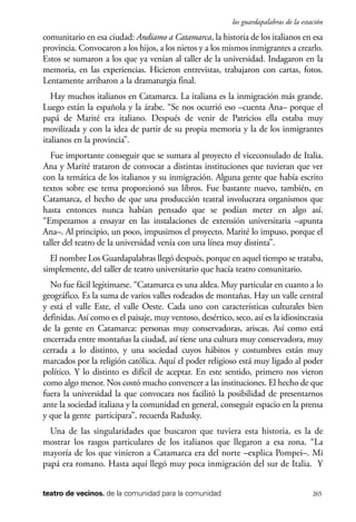 scher.qxp:Maquetación 1 12/3/10 2:39 PM Page 265

los guardapalabras de la estación

comunitario en esa ciudad: Andiamo a Catamarca, la historia de los italianos en esa
provincia. Convocaron a los hijos, a los nietos y a los mismos inmigrantes a crearlo.
Estos se sumaron a los que ya venían al taller de la universidad. Indagaron en la
memoria, en las experiencias. Hicieron entrevistas, trabajaron con cartas, fotos.
Lentamente arribaron a la dramaturgia final.
Hay muchos italianos en Catamarca. La italiana es la inmigración más grande.
Luego están la española y la árabe. “Se nos ocurrió eso –cuenta Ana– porque el
papá de Marité era italiano. Después de venir de Patricios ella estaba muy
movilizada y con la idea de partir de su propia memoria y la de los inmigrantes
italianos en la provincia”.
Fue importante conseguir que se sumara al proyecto el viceconsulado de Italia.
Ana y Marité trataron de convocar a distintas instituciones que tuvieran que ver
con la temática de los italianos y su inmigración. Alguna gente que había escrito
textos sobre ese tema proporcionó sus libros. Fue bastante nuevo, también, en
Catamarca, el hecho de que una producción teatral involucrara organismos que
hasta entonces nunca habían pensado que se podían meter en algo así.
“Empezamos a ensayar en las instalaciones de extensión universitaria –apunta
Ana–. Al principio, un poco, impusimos el proyecto. Marité lo impuso, porque el
taller del teatro de la universidad venía con una línea muy distinta”.
El nombre Los Guardapalabras llegó después, porque en aquel tiempo se trataba,
simplemente, del taller de teatro universitario que hacía teatro comunitario.
No fue fácil legitimarse. “Catamarca es una aldea. Muy particular en cuanto a lo
geográfico. Es la suma de varios valles rodeados de montañas. Hay un valle central
y está el valle Este, el valle Oeste. Cada uno con características culturales bien
definidas. Así como es el paisaje, muy ventoso, desértico, seco, así es la idiosincrasia
de la gente en Catamarca: personas muy conservadoras, ariscas. Así como está
encerrada entre montañas la ciudad, así tiene una cultura muy conservadora, muy
cerrada a lo distinto, y una sociedad cuyos hábitos y costumbres están muy
marcados por la religión católica. Aquí el poder religioso está muy ligado al poder
político. Y lo distinto es difícil de aceptar. En este sentido, primero nos vieron
como algo menor. Nos costó mucho convencer a las instituciones. El hecho de que
fuera la universidad la que convocara nos facilitó la posibilidad de presentarnos
ante la sociedad italiana y la comunidad en general, conseguir espacio en la prensa
y que la gente participara”, recuerda Radusky.
Una de las singularidades que buscaron que tuviera esta historia, es la de
mostrar los rasgos particulares de los italianos que llegaron a esa zona. “La
mayoría de los que vinieron a Catamarca era del norte –explica Pompei–. Mi
papá era romano. Hasta aquí llegó muy poca inmigración del sur de Italia. Y
teatro de vecinos. de la comunidad para la comunidad

265

 
